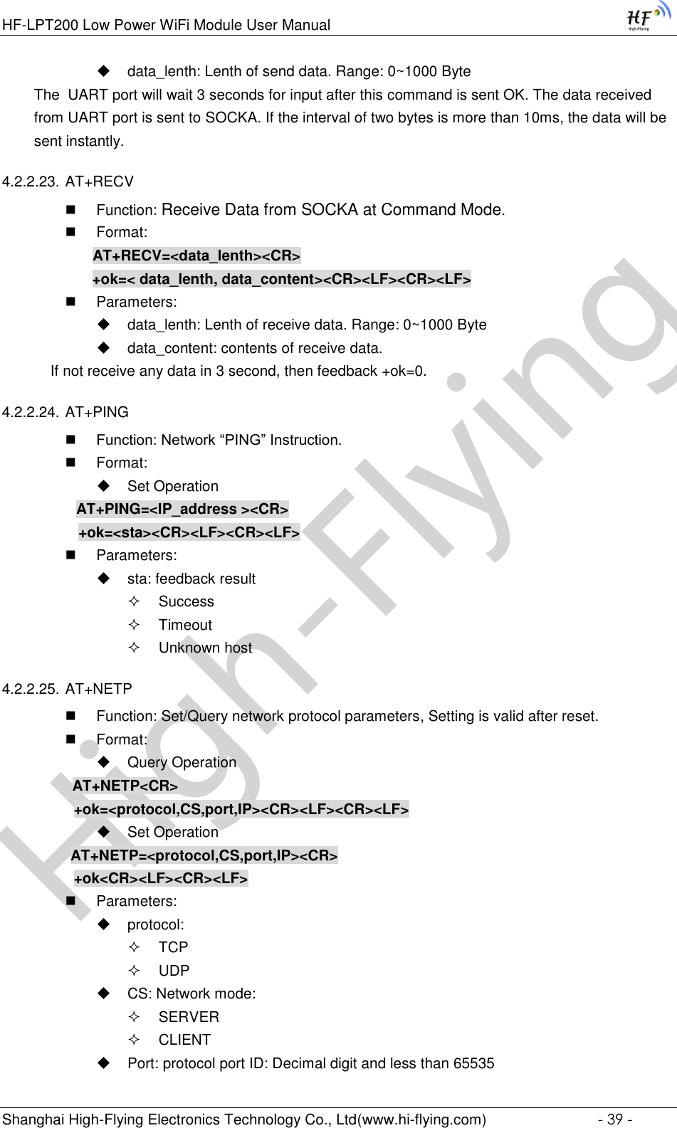 High-FlyingHF-LPT200 Low Power WiFi Module User Manual Shanghai High-Flying Electronics Technology Co., Ltd(www.hi-flying.com)  - 39 -  data_lenth: Lenth of send data. Range: 0~1000 Byte  The  UART port will wait 3 seconds for input after this command is sent OK. The data received from UART port is sent to SOCKA. If the interval of two bytes is more than 10ms, the data will be sent instantly.  4.2.2.23. AT+RECV  Function: Receive Data from SOCKA at Command Mode.  Format:     AT+RECV=&lt;data_lenth&gt;&lt;CR&gt;     +ok=&lt; data_lenth, data_content&gt;&lt;CR&gt;&lt;LF&gt;&lt;CR&gt;&lt;LF&gt;  Parameters:  data_lenth: Lenth of receive data. Range: 0~1000 Byte   data_content: contents of receive data.     If not receive any data in 3 second, then feedback +ok=0. 4.2.2.24. AT+PING  Function: Network “PING” Instruction.  Format:  Set Operation AT+PING=&lt;IP_address &gt;&lt;CR&gt;    +ok=&lt;sta&gt;&lt;CR&gt;&lt;LF&gt;&lt;CR&gt;&lt;LF&gt;  Parameters:  sta: feedback result   Success  Timeout  Unknown host 4.2.2.25. AT+NETP  Function: Set/Query network protocol parameters, Setting is valid after reset.  Format:  Query Operation          AT+NETP&lt;CR&gt;     +ok=&lt;protocol,CS,port,IP&gt;&lt;CR&gt;&lt;LF&gt;&lt;CR&gt;&lt;LF&gt;  Set Operation AT+NETP=&lt;protocol,CS,port,IP&gt;&lt;CR&gt;     +ok&lt;CR&gt;&lt;LF&gt;&lt;CR&gt;&lt;LF&gt;  Parameters:  protocol:  TCP  UDP  CS: Network mode:  SERVER  CLIENT  Port: protocol port ID: Decimal digit and less than 65535 