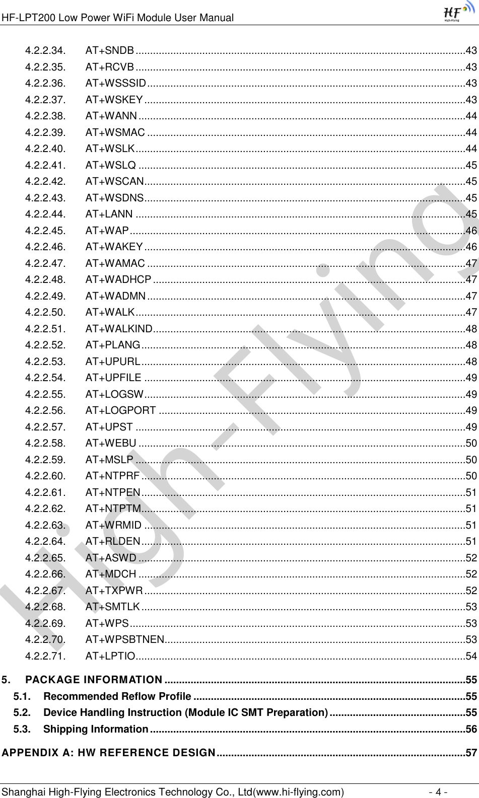 High-FlyingHF-LPT200 Low Power WiFi Module User Manual Shanghai High-Flying Electronics Technology Co., Ltd(www.hi-flying.com)  - 4 - 4.2.2.34. AT+SNDB ..................................................................................................................43 4.2.2.35. AT+RCVB ..................................................................................................................43 4.2.2.36. AT+WSSSID ..............................................................................................................43 4.2.2.37. AT+WSKEY ...............................................................................................................43 4.2.2.38. AT+WANN .................................................................................................................44 4.2.2.39. AT+WSMAC ..............................................................................................................44 4.2.2.40. AT+WSLK ..................................................................................................................44 4.2.2.41. AT+WSLQ .................................................................................................................45 4.2.2.42. AT+WSCAN ...............................................................................................................45 4.2.2.43. AT+WSDNS ...............................................................................................................45 4.2.2.44. AT+LANN ..................................................................................................................45 4.2.2.45. AT+WAP ....................................................................................................................46 4.2.2.46. AT+WAKEY ...............................................................................................................46 4.2.2.47. AT+WAMAC ..............................................................................................................47 4.2.2.48. AT+WADHCP ............................................................................................................47 4.2.2.49. AT+WADMN ..............................................................................................................47 4.2.2.50. AT+WALK ..................................................................................................................47 4.2.2.51. AT+WALKIND ............................................................................................................48 4.2.2.52. AT+PLANG ................................................................................................................48 4.2.2.53. AT+UPURL ................................................................................................................48 4.2.2.54. AT+UPFILE ...............................................................................................................49 4.2.2.55. AT+LOGSW ...............................................................................................................49 4.2.2.56. AT+LOGPORT ..........................................................................................................49 4.2.2.57. AT+UPST ..................................................................................................................49 4.2.2.58. AT+WEBU .................................................................................................................50 4.2.2.59. AT+MSLP ..................................................................................................................50 4.2.2.60. AT+NTPRF ................................................................................................................50 4.2.2.61. AT+NTPEN ................................................................................................................51 4.2.2.62. AT+NTPTM ................................................................................................................51 4.2.2.63. AT+WRMID ...............................................................................................................51 4.2.2.64. AT+RLDEN ................................................................................................................51 4.2.2.65. AT+ASWD .................................................................................................................52 4.2.2.66. AT+MDCH .................................................................................................................52 4.2.2.67. AT+TXPWR ...............................................................................................................52 4.2.2.68. AT+SMTLK ................................................................................................................53 4.2.2.69. AT+WPS ....................................................................................................................53 4.2.2.70. AT+WPSBTNEN ........................................................................................................53 4.2.2.71. AT+LPTIO ..................................................................................................................54 5. PACKAGE INFORMATION ........................................................................................................55 5.1. Recommended Reflow Profile ..............................................................................................55 5.2. Device Handling Instruction (Module IC SMT Preparation) ...............................................55 5.3. Shipping Information .............................................................................................................56 APPENDIX A: HW REFERENCE DESIGN ......................................................................................57 