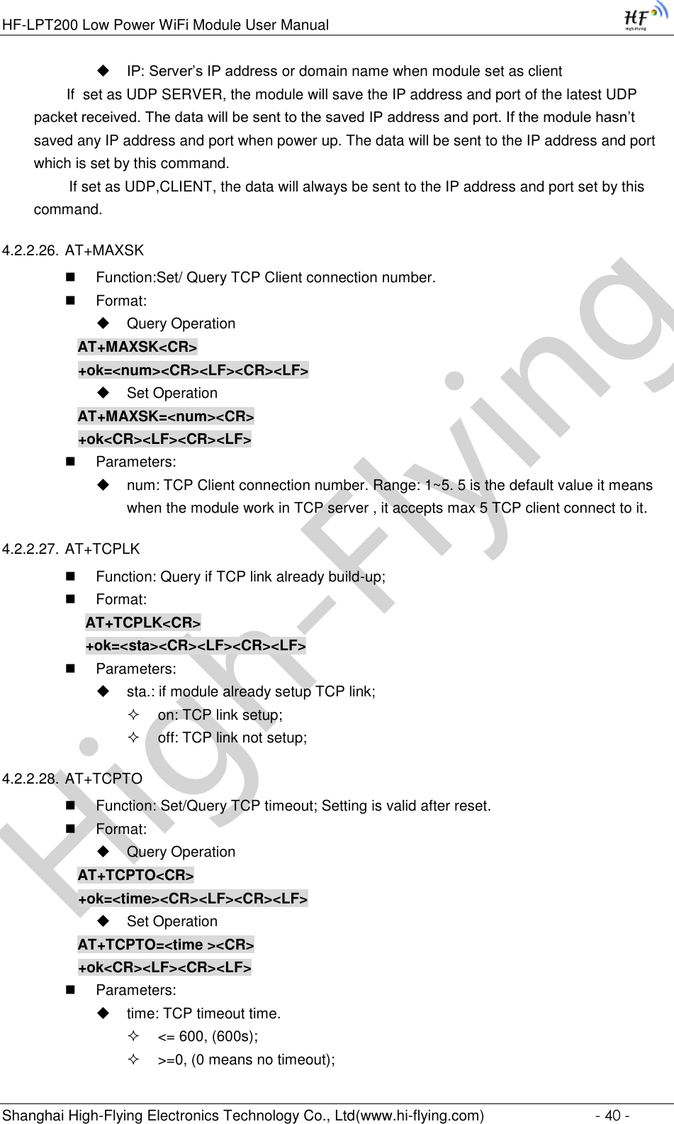 High-FlyingHF-LPT200 Low Power WiFi Module User Manual Shanghai High-Flying Electronics Technology Co., Ltd(www.hi-flying.com)  - 40 -  IP: Server’s IP address or domain name when module set as client         If  set as UDP SERVER, the module will save the IP address and port of the latest UDP packet received. The data will be sent to the saved IP address and port. If the module hasn’t saved any IP address and port when power up. The data will be sent to the IP address and port which is set by this command.    If set as UDP,CLIENT, the data will always be sent to the IP address and port set by this command. 4.2.2.26. AT+MAXSK  Function:Set/ Query TCP Client connection number.  Format:  Query Operation AT+MAXSK&lt;CR&gt; +ok=&lt;num&gt;&lt;CR&gt;&lt;LF&gt;&lt;CR&gt;&lt;LF&gt;  Set Operation AT+MAXSK=&lt;num&gt;&lt;CR&gt; +ok&lt;CR&gt;&lt;LF&gt;&lt;CR&gt;&lt;LF&gt;  Parameters:  num: TCP Client connection number. Range: 1~5. 5 is the default value it means  when the module work in TCP server , it accepts max 5 TCP client connect to it.  4.2.2.27. AT+TCPLK  Function: Query if TCP link already build-up;  Format: AT+TCPLK&lt;CR&gt; +ok=&lt;sta&gt;&lt;CR&gt;&lt;LF&gt;&lt;CR&gt;&lt;LF&gt;  Parameters:  sta.: if module already setup TCP link;  on: TCP link setup;  off: TCP link not setup; 4.2.2.28. AT+TCPTO  Function: Set/Query TCP timeout; Setting is valid after reset.  Format:  Query Operation AT+TCPTO&lt;CR&gt; +ok=&lt;time&gt;&lt;CR&gt;&lt;LF&gt;&lt;CR&gt;&lt;LF&gt;  Set Operation AT+TCPTO=&lt;time &gt;&lt;CR&gt; +ok&lt;CR&gt;&lt;LF&gt;&lt;CR&gt;&lt;LF&gt;  Parameters:  time: TCP timeout time.  &lt;= 600, (600s);  &gt;=0, (0 means no timeout); 