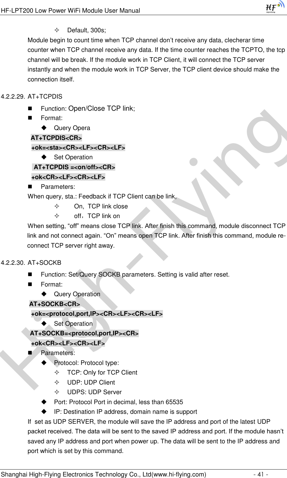 High-FlyingHF-LPT200 Low Power WiFi Module User Manual Shanghai High-Flying Electronics Technology Co., Ltd(www.hi-flying.com)  - 41 -  Default, 300s; Module begin to count time when TCP channel don’t receive any data, clecherar time counter when TCP channel receive any data. If the time counter reaches the TCPTO, the tcp channel will be break. If the module work in TCP Client, it will connect the TCP server instantly and when the module work in TCP Server, the TCP client device should make the connection itself. 4.2.2.29. AT+TCPDIS  Function: Open/Close TCP link;  Format:  Query Opera          AT+TCPDIS&lt;CR&gt;     +ok=&lt;sta&gt;&lt;CR&gt;&lt;LF&gt;&lt;CR&gt;&lt;LF&gt;  Set Operation            AT+TCPDIS =&lt;on/off&gt;&lt;CR&gt;     +ok&lt;CR&gt;&lt;LF&gt;&lt;CR&gt;&lt;LF&gt;  Parameters: When query, sta.: Feedback if TCP Client can be link,      On,  TCP link close      off，TCP link on When setting, “off” means close TCP link. After finish this command, module disconnect TCP link and not connect again. “On” means open TCP link. After finish this command, module re-connect TCP server right away. 4.2.2.30. AT+SOCKB  Function: Set/Query SOCKB parameters. Setting is valid after reset.  Format:  Query Operation          AT+SOCKB&lt;CR&gt;     +ok=&lt;protocol,port,IP&gt;&lt;CR&gt;&lt;LF&gt;&lt;CR&gt;&lt;LF&gt;  Set Operation AT+SOCKB=&lt;protocol,port,IP&gt;&lt;CR&gt;     +ok&lt;CR&gt;&lt;LF&gt;&lt;CR&gt;&lt;LF&gt;  Parameters:  Protocol: Protocol type:  TCP: Only for TCP Client  UDP: UDP Client  UDPS: UDP Server  Port: Protocol Port in decimal, less than 65535  IP: Destination IP address, domain name is support If  set as UDP SERVER, the module will save the IP address and port of the latest UDP packet received. The data will be sent to the saved IP address and port. If the module hasn’t saved any IP address and port when power up. The data will be sent to the IP address and port which is set by this command. 