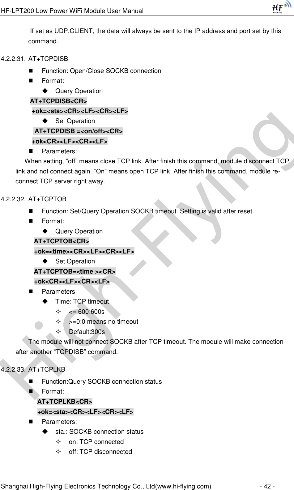 High-FlyingHF-LPT200 Low Power WiFi Module User Manual Shanghai High-Flying Electronics Technology Co., Ltd(www.hi-flying.com)  - 42 -  If set as UDP,CLIENT, the data will always be sent to the IP address and port set by this command. 4.2.2.31. AT+TCPDISB  Function: Open/Close SOCKB connection  Format:  Query Operation          AT+TCPDISB&lt;CR&gt;     +ok=&lt;sta&gt;&lt;CR&gt;&lt;LF&gt;&lt;CR&gt;&lt;LF&gt;  Set Operation            AT+TCPDISB =&lt;on/off&gt;&lt;CR&gt;     +ok&lt;CR&gt;&lt;LF&gt;&lt;CR&gt;&lt;LF&gt;  Parameters:      When setting, “off” means close TCP link. After finish this command, module disconnect TCP link and not connect again. “On” means open TCP link. After finish this command, module re-connect TCP server right away. 4.2.2.32. AT+TCPTOB  Function: Set/Query Operation SOCKB timeout. Setting is valid after reset.  Format:  Query Operation AT+TCPTOB&lt;CR&gt; +ok=&lt;time&gt;&lt;CR&gt;&lt;LF&gt;&lt;CR&gt;&lt;LF&gt;  Set Operation AT+TCPTOB=&lt;time &gt;&lt;CR&gt; +ok&lt;CR&gt;&lt;LF&gt;&lt;CR&gt;&lt;LF&gt;  Parameters  Time: TCP timeout  &lt;= 600:600s  &gt;=0:0 means no timeout  Default:300s The module will not connect SOCKB after TCP timeout. The module will make connection after another “TCPDISB” command. 4.2.2.33. AT+TCPLKB  Function:Query SOCKB connection status  Format: AT+TCPLKB&lt;CR&gt; +ok=&lt;sta&gt;&lt;CR&gt;&lt;LF&gt;&lt;CR&gt;&lt;LF&gt;  Parameters:  sta.: SOCKB connection status  on: TCP connected  off: TCP disconnected 