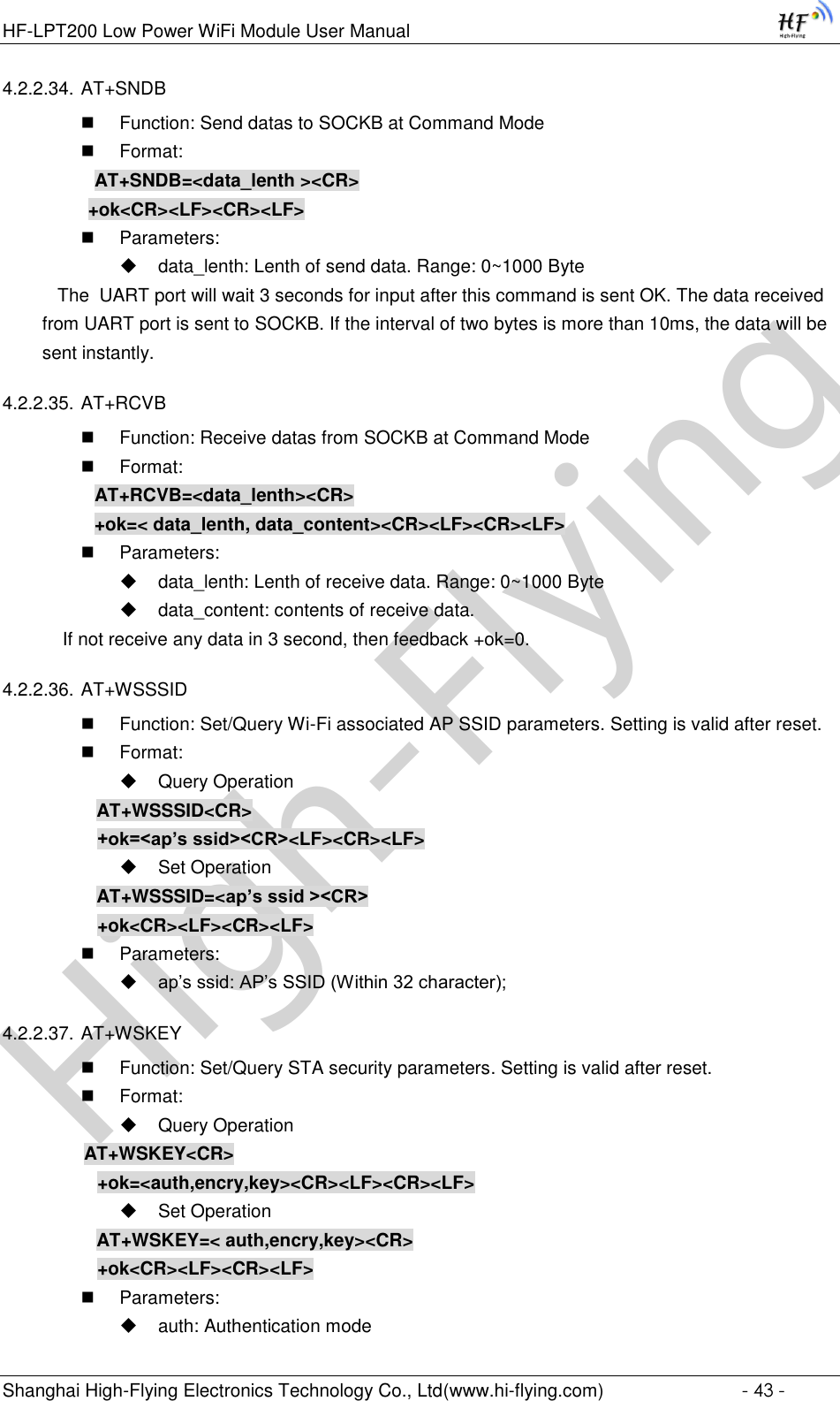 High-FlyingHF-LPT200 Low Power WiFi Module User Manual Shanghai High-Flying Electronics Technology Co., Ltd(www.hi-flying.com)  - 43 - 4.2.2.34. AT+SNDB  Function: Send datas to SOCKB at Command Mode  Format: AT+SNDB=&lt;data_lenth &gt;&lt;CR&gt;          +ok&lt;CR&gt;&lt;LF&gt;&lt;CR&gt;&lt;LF&gt;  Parameters:  data_lenth: Lenth of send data. Range: 0~1000 Byte     The  UART port will wait 3 seconds for input after this command is sent OK. The data received from UART port is sent to SOCKB. If the interval of two bytes is more than 10ms, the data will be sent instantly.  4.2.2.35. AT+RCVB  Function: Receive datas from SOCKB at Command Mode  Format: AT+RCVB=&lt;data_lenth&gt;&lt;CR&gt; +ok=&lt; data_lenth, data_content&gt;&lt;CR&gt;&lt;LF&gt;&lt;CR&gt;&lt;LF&gt;  Parameters:  data_lenth: Lenth of receive data. Range: 0~1000 Byte   data_content: contents of receive data.     If not receive any data in 3 second, then feedback +ok=0. 4.2.2.36. AT+WSSSID  Function: Set/Query Wi-Fi associated AP SSID parameters. Setting is valid after reset.  Format:  Query Operation AT+WSSSID&lt;CR&gt; +ok=&lt;ap’s ssid&gt;&lt;CR&gt;&lt;LF&gt;&lt;CR&gt;&lt;LF&gt;  Set Operation AT+WSSSID=&lt;ap’s ssid &gt;&lt;CR&gt; +ok&lt;CR&gt;&lt;LF&gt;&lt;CR&gt;&lt;LF&gt;  Parameters:  ap’s ssid: AP’s SSID (Within 32 character); 4.2.2.37. AT+WSKEY  Function: Set/Query STA security parameters. Setting is valid after reset.  Format:  Query Operation         AT+WSKEY&lt;CR&gt; +ok=&lt;auth,encry,key&gt;&lt;CR&gt;&lt;LF&gt;&lt;CR&gt;&lt;LF&gt;  Set Operation AT+WSKEY=&lt; auth,encry,key&gt;&lt;CR&gt; +ok&lt;CR&gt;&lt;LF&gt;&lt;CR&gt;&lt;LF&gt;  Parameters:  auth: Authentication mode 