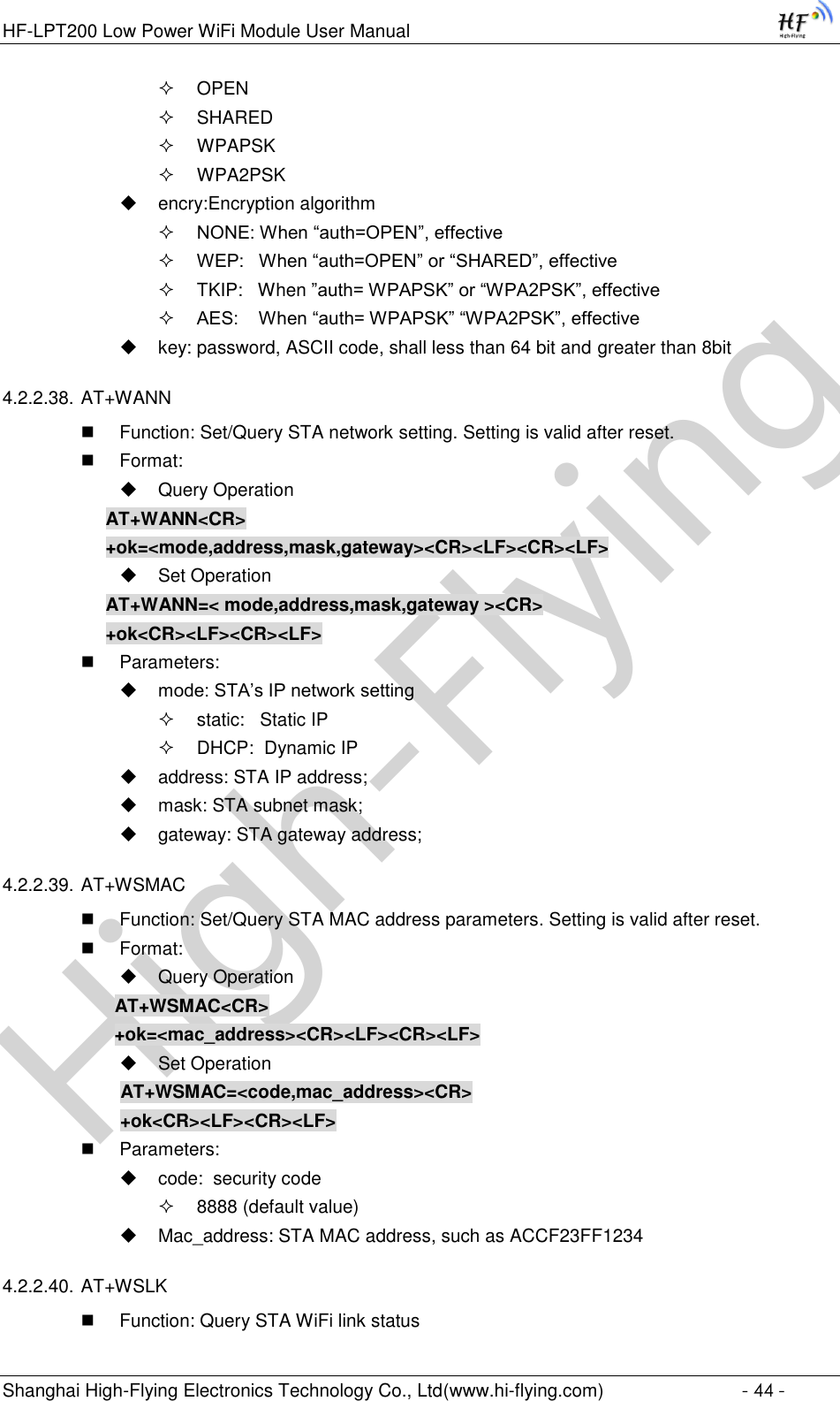 High-FlyingHF-LPT200 Low Power WiFi Module User Manual Shanghai High-Flying Electronics Technology Co., Ltd(www.hi-flying.com)  - 44 -  OPEN   SHARED  WPAPSK  WPA2PSK  encry:Encryption algorithm  NONE: When “auth=OPEN”, effective  WEP:   When “auth=OPEN” or “SHARED”, effective  TKIP:   When ”auth= WPAPSK” or “WPA2PSK”, effective  AES:    When “auth= WPAPSK” “WPA2PSK”, effective  key: password, ASCII code, shall less than 64 bit and greater than 8bit 4.2.2.38. AT+WANN  Function: Set/Query STA network setting. Setting is valid after reset.  Format:  Query Operation AT+WANN&lt;CR&gt; +ok=&lt;mode,address,mask,gateway&gt;&lt;CR&gt;&lt;LF&gt;&lt;CR&gt;&lt;LF&gt;  Set Operation AT+WANN=&lt; mode,address,mask,gateway &gt;&lt;CR&gt; +ok&lt;CR&gt;&lt;LF&gt;&lt;CR&gt;&lt;LF&gt;  Parameters:  mode: STA’s IP network setting  static:   Static IP   DHCP:  Dynamic IP  address: STA IP address;  mask: STA subnet mask;  gateway: STA gateway address; 4.2.2.39. AT+WSMAC  Function: Set/Query STA MAC address parameters. Setting is valid after reset.  Format:  Query Operation              AT+WSMAC&lt;CR&gt;              +ok=&lt;mac_address&gt;&lt;CR&gt;&lt;LF&gt;&lt;CR&gt;&lt;LF&gt;  Set Operation               AT+WSMAC=&lt;code,mac_address&gt;&lt;CR&gt;               +ok&lt;CR&gt;&lt;LF&gt;&lt;CR&gt;&lt;LF&gt;  Parameters:  code:  security code  8888 (default value)  Mac_address: STA MAC address, such as ACCF23FF1234 4.2.2.40. AT+WSLK  Function: Query STA WiFi link status 