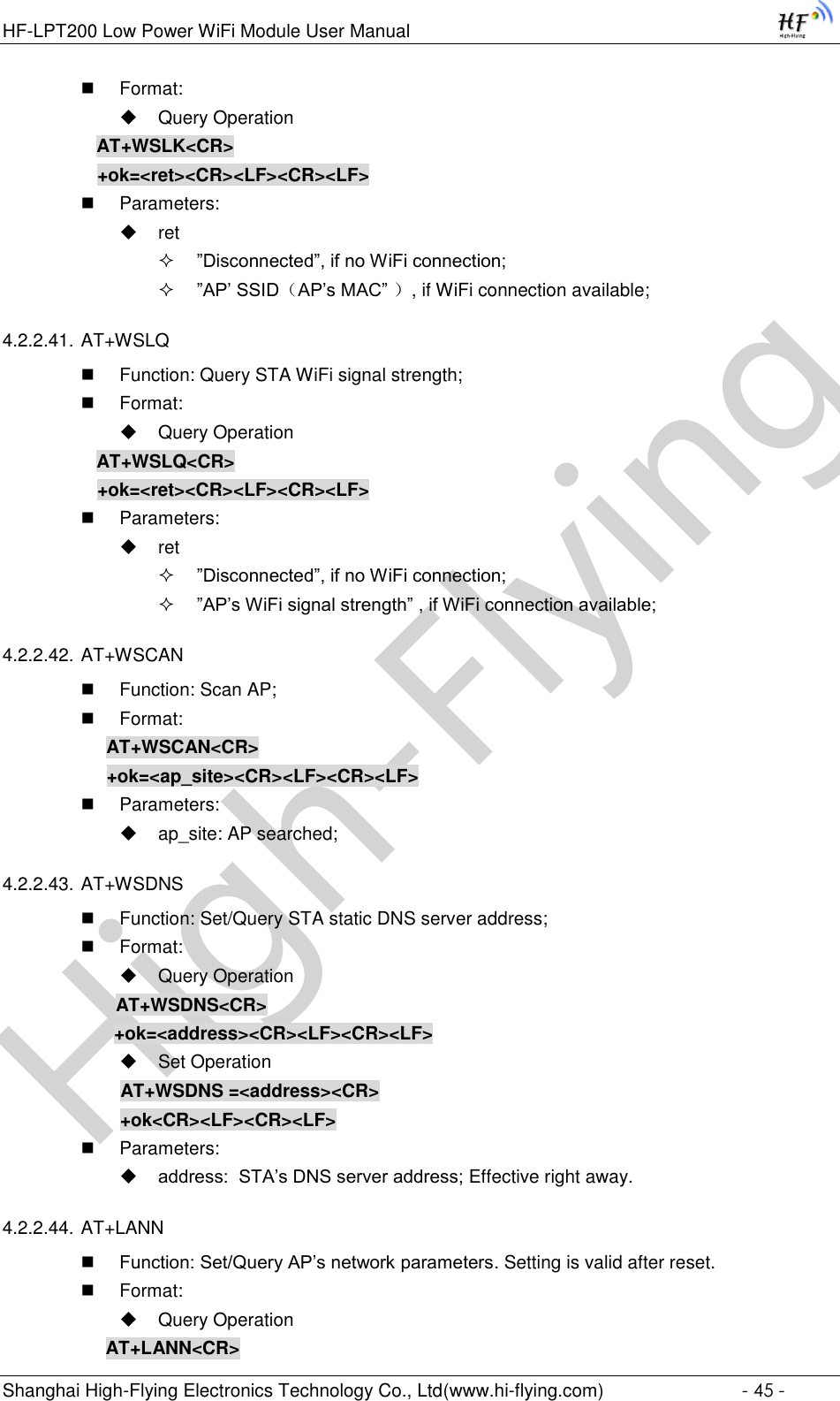 High-FlyingHF-LPT200 Low Power WiFi Module User Manual Shanghai High-Flying Electronics Technology Co., Ltd(www.hi-flying.com)  - 45 -  Format:  Query Operation AT+WSLK&lt;CR&gt; +ok=&lt;ret&gt;&lt;CR&gt;&lt;LF&gt;&lt;CR&gt;&lt;LF&gt;  Parameters:  ret  ”Disconnected”, if no WiFi connection;  ”AP’ SSID（AP’s MAC” ）, if WiFi connection available; 4.2.2.41. AT+WSLQ  Function: Query STA WiFi signal strength;  Format:  Query Operation AT+WSLQ&lt;CR&gt; +ok=&lt;ret&gt;&lt;CR&gt;&lt;LF&gt;&lt;CR&gt;&lt;LF&gt;  Parameters:  ret  ”Disconnected”, if no WiFi connection;  ”AP’s WiFi signal strength” , if WiFi connection available; 4.2.2.42. AT+WSCAN  Function: Scan AP;  Format: AT+WSCAN&lt;CR&gt; +ok=&lt;ap_site&gt;&lt;CR&gt;&lt;LF&gt;&lt;CR&gt;&lt;LF&gt;  Parameters:  ap_site: AP searched; 4.2.2.43. AT+WSDNS  Function: Set/Query STA static DNS server address;  Format:  Query Operation              AT+WSDNS&lt;CR&gt;         +ok=&lt;address&gt;&lt;CR&gt;&lt;LF&gt;&lt;CR&gt;&lt;LF&gt;  Set Operation               AT+WSDNS =&lt;address&gt;&lt;CR&gt;               +ok&lt;CR&gt;&lt;LF&gt;&lt;CR&gt;&lt;LF&gt;  Parameters:  address:  STA’s DNS server address; Effective right away. 4.2.2.44. AT+LANN  Function: Set/Query AP’s network parameters. Setting is valid after reset.  Format:  Query Operation AT+LANN&lt;CR&gt; 