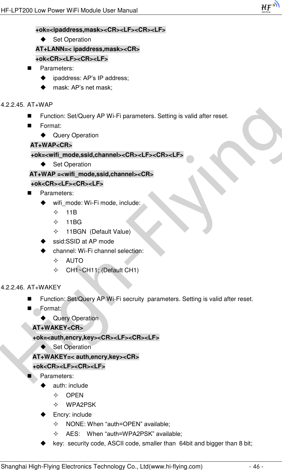 High-FlyingHF-LPT200 Low Power WiFi Module User Manual Shanghai High-Flying Electronics Technology Co., Ltd(www.hi-flying.com)  - 46 - +ok=&lt;ipaddress,mask&gt;&lt;CR&gt;&lt;LF&gt;&lt;CR&gt;&lt;LF&gt;  Set Operation AT+LANN=&lt; ipaddress,mask&gt;&lt;CR&gt; +ok&lt;CR&gt;&lt;LF&gt;&lt;CR&gt;&lt;LF&gt;  Parameters:  ipaddress: AP’s IP address;  mask: AP’s net mask; 4.2.2.45. AT+WAP  Function: Set/Query AP Wi-Fi parameters. Setting is valid after reset.  Format:  Query Operation          AT+WAP&lt;CR&gt;     +ok=&lt;wifi_mode,ssid,channel&gt;&lt;CR&gt;&lt;LF&gt;&lt;CR&gt;&lt;LF&gt;  Set Operation AT+WAP =&lt;wifi_mode,ssid,channel&gt;&lt;CR&gt;     +ok&lt;CR&gt;&lt;LF&gt;&lt;CR&gt;&lt;LF&gt;  Parameters:  wifi_mode: Wi-Fi mode, include:  11B  11BG  11BGN  (Default Value)  ssid:SSID at AP mode  channel: Wi-Fi channel selection:   AUTO  CH1~CH11; (Default CH1)  4.2.2.46. AT+WAKEY  Function: Set/Query AP Wi-Fi secruity  parameters. Setting is valid after reset.  Format:  Query Operation AT+WAKEY&lt;CR&gt; +ok=&lt;auth,encry,key&gt;&lt;CR&gt;&lt;LF&gt;&lt;CR&gt;&lt;LF&gt;  Set Operation AT+WAKEY=&lt; auth,encry,key&gt;&lt;CR&gt; +ok&lt;CR&gt;&lt;LF&gt;&lt;CR&gt;&lt;LF&gt;  Parameters:  auth: include  OPEN   WPA2PSK  Encry: include  NONE: When “auth=OPEN” available;  AES:    When “auth=WPA2PSK” available;  key:  security code, ASCII code, smaller than  64bit and bigger than 8 bit; 