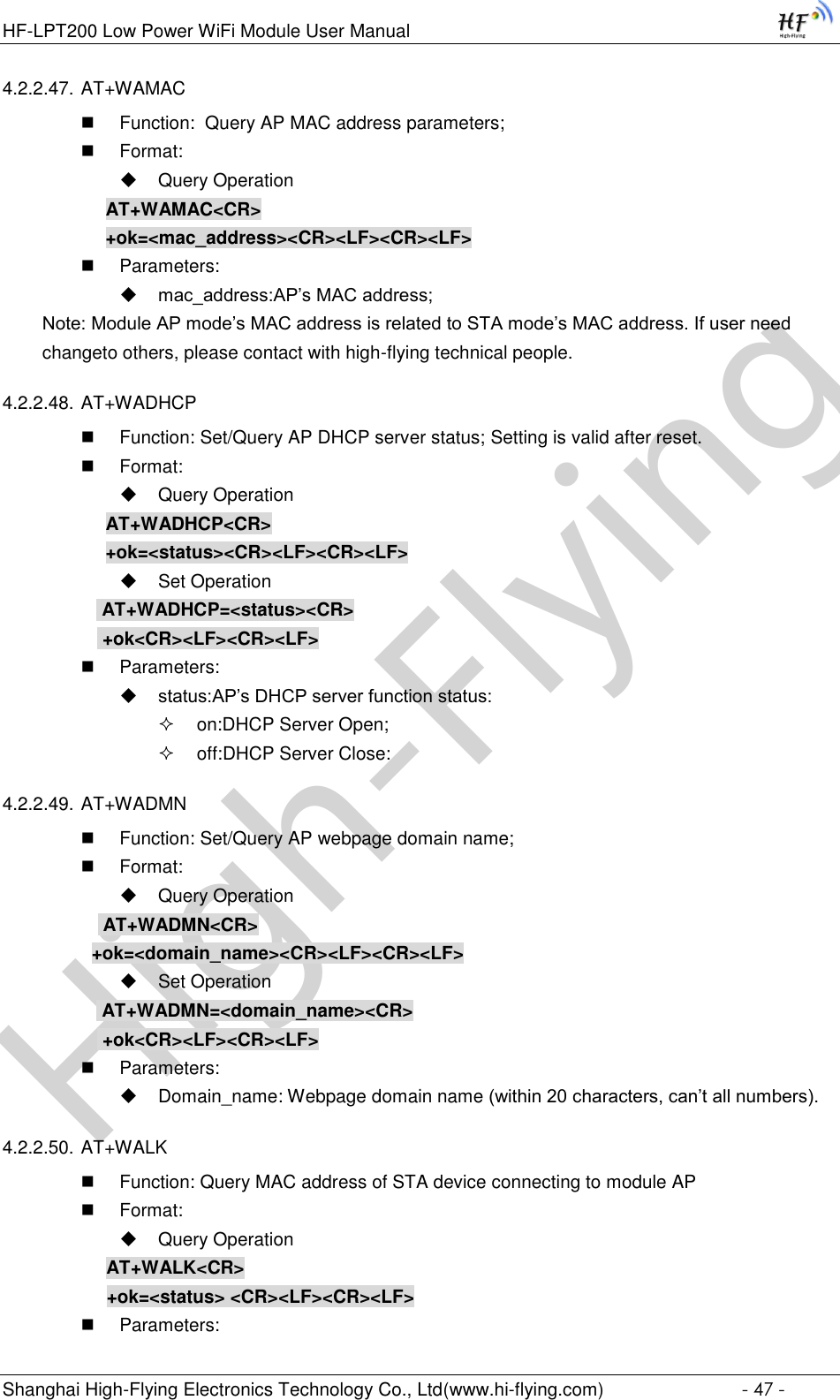 High-FlyingHF-LPT200 Low Power WiFi Module User Manual Shanghai High-Flying Electronics Technology Co., Ltd(www.hi-flying.com)  - 47 - 4.2.2.47. AT+WAMAC  Function:  Query AP MAC address parameters;  Format:  Query Operation AT+WAMAC&lt;CR&gt; +ok=&lt;mac_address&gt;&lt;CR&gt;&lt;LF&gt;&lt;CR&gt;&lt;LF&gt;  Parameters:  mac_address:AP’s MAC address; Note: Module AP mode’s MAC address is related to STA mode’s MAC address. If user need changeto others, please contact with high-flying technical people. 4.2.2.48. AT+WADHCP  Function: Set/Query AP DHCP server status; Setting is valid after reset.  Format:  Query Operation AT+WADHCP&lt;CR&gt; +ok=&lt;status&gt;&lt;CR&gt;&lt;LF&gt;&lt;CR&gt;&lt;LF&gt;  Set Operation  AT+WADHCP=&lt;status&gt;&lt;CR&gt;  +ok&lt;CR&gt;&lt;LF&gt;&lt;CR&gt;&lt;LF&gt;  Parameters:  status:AP’s DHCP server function status:  on:DHCP Server Open;  off:DHCP Server Close: 4.2.2.49. AT+WADMN  Function: Set/Query AP webpage domain name;  Format:  Query Operation            AT+WADMN&lt;CR&gt;           +ok=&lt;domain_name&gt;&lt;CR&gt;&lt;LF&gt;&lt;CR&gt;&lt;LF&gt;  Set Operation  AT+WADMN=&lt;domain_name&gt;&lt;CR&gt;  +ok&lt;CR&gt;&lt;LF&gt;&lt;CR&gt;&lt;LF&gt;  Parameters:  Domain_name: Webpage domain name (within 20 characters, can’t all numbers). 4.2.2.50. AT+WALK  Function: Query MAC address of STA device connecting to module AP  Format:  Query Operation AT+WALK&lt;CR&gt; +ok=&lt;status&gt; &lt;CR&gt;&lt;LF&gt;&lt;CR&gt;&lt;LF&gt;  Parameters: 