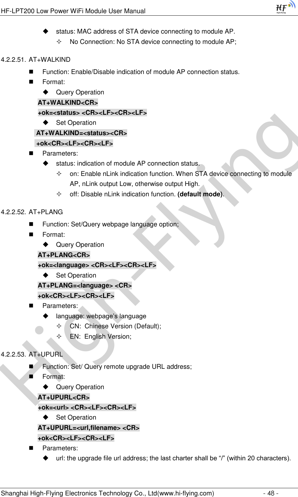 High-FlyingHF-LPT200 Low Power WiFi Module User Manual Shanghai High-Flying Electronics Technology Co., Ltd(www.hi-flying.com)  - 48 -  status: MAC address of STA device connecting to module AP.  No Connection: No STA device connecting to module AP; 4.2.2.51. AT+WALKIND  Function: Enable/Disable indication of module AP connection status.  Format:  Query Operation AT+WALKIND&lt;CR&gt; +ok=&lt;status&gt; &lt;CR&gt;&lt;LF&gt;&lt;CR&gt;&lt;LF&gt;  Set Operation  AT+WALKIND=&lt;status&gt;&lt;CR&gt;  +ok&lt;CR&gt;&lt;LF&gt;&lt;CR&gt;&lt;LF&gt;  Parameters:  status: indication of module AP connection status.  on: Enable nLink indication function. When STA device connecting to module AP, nLink output Low, otherwise output High.  off: Disable nLink indication function. (default mode). 4.2.2.52. AT+PLANG  Function: Set/Query webpage language option;  Format:  Query Operation AT+PLANG&lt;CR&gt; +ok=&lt;language&gt; &lt;CR&gt;&lt;LF&gt;&lt;CR&gt;&lt;LF&gt;  Set Operation AT+PLANG=&lt;language&gt; &lt;CR&gt; +ok&lt;CR&gt;&lt;LF&gt;&lt;CR&gt;&lt;LF&gt;  Parameters:  language: webpage’s language  CN:  Chinese Version (Default);  EN:  English Version; 4.2.2.53. AT+UPURL  Function: Set/ Query remote upgrade URL address;  Format:  Query Operation AT+UPURL&lt;CR&gt; +ok=&lt;url&gt; &lt;CR&gt;&lt;LF&gt;&lt;CR&gt;&lt;LF&gt;  Set Operation AT+UPURL=&lt;url,filename&gt; &lt;CR&gt; +ok&lt;CR&gt;&lt;LF&gt;&lt;CR&gt;&lt;LF&gt;  Parameters:  url: the upgrade file url address; the last charter shall be “/” (within 20 characters). 