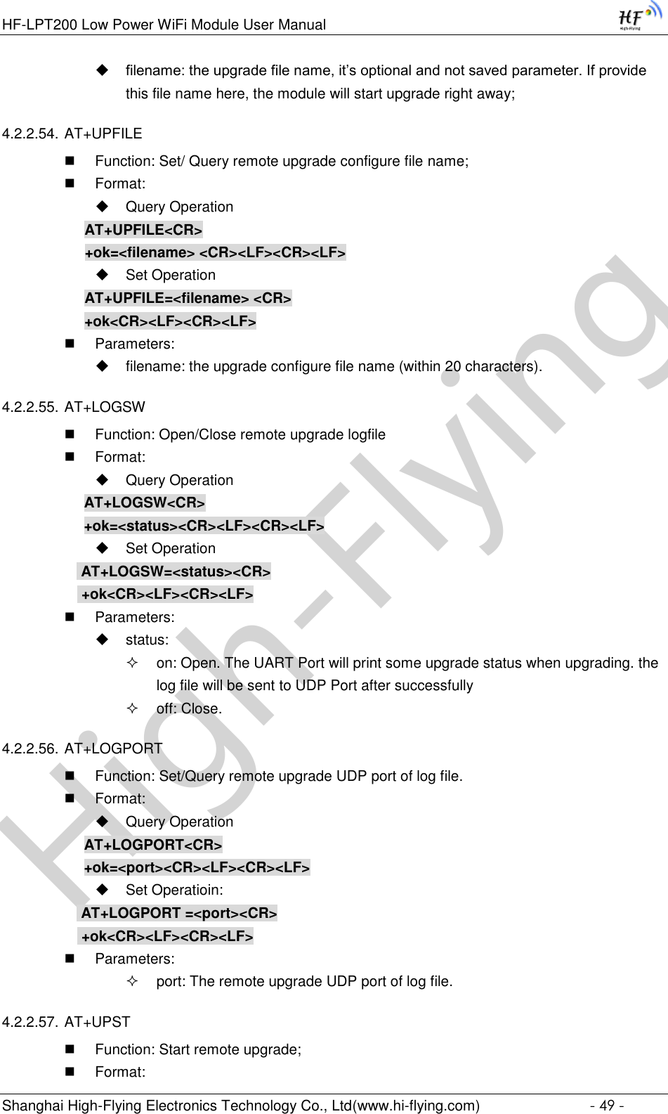 High-FlyingHF-LPT200 Low Power WiFi Module User Manual Shanghai High-Flying Electronics Technology Co., Ltd(www.hi-flying.com)  - 49 -  filename: the upgrade file name, it’s optional and not saved parameter. If provide this file name here, the module will start upgrade right away; 4.2.2.54. AT+UPFILE  Function: Set/ Query remote upgrade configure file name;  Format:  Query Operation AT+UPFILE&lt;CR&gt; +ok=&lt;filename&gt; &lt;CR&gt;&lt;LF&gt;&lt;CR&gt;&lt;LF&gt;  Set Operation AT+UPFILE=&lt;filename&gt; &lt;CR&gt; +ok&lt;CR&gt;&lt;LF&gt;&lt;CR&gt;&lt;LF&gt;  Parameters:  filename: the upgrade configure file name (within 20 characters). 4.2.2.55. AT+LOGSW  Function: Open/Close remote upgrade logfile  Format:  Query Operation AT+LOGSW&lt;CR&gt; +ok=&lt;status&gt;&lt;CR&gt;&lt;LF&gt;&lt;CR&gt;&lt;LF&gt;  Set Operation  AT+LOGSW=&lt;status&gt;&lt;CR&gt;  +ok&lt;CR&gt;&lt;LF&gt;&lt;CR&gt;&lt;LF&gt;  Parameters:  status:  on: Open. The UART Port will print some upgrade status when upgrading. the log file will be sent to UDP Port after successfully  off: Close. 4.2.2.56. AT+LOGPORT  Function: Set/Query remote upgrade UDP port of log file.  Format:  Query Operation AT+LOGPORT&lt;CR&gt; +ok=&lt;port&gt;&lt;CR&gt;&lt;LF&gt;&lt;CR&gt;&lt;LF&gt;  Set Operatioin:  AT+LOGPORT =&lt;port&gt;&lt;CR&gt;  +ok&lt;CR&gt;&lt;LF&gt;&lt;CR&gt;&lt;LF&gt;  Parameters:  port: The remote upgrade UDP port of log file. 4.2.2.57. AT+UPST  Function: Start remote upgrade;  Format: 