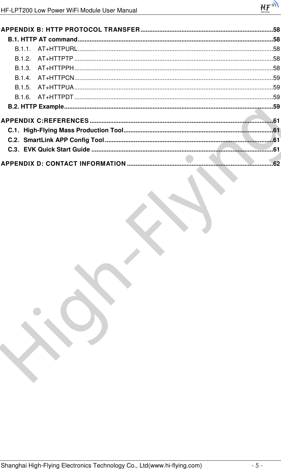 High-FlyingHF-LPT200 Low Power WiFi Module User Manual Shanghai High-Flying Electronics Technology Co., Ltd(www.hi-flying.com)  - 5 - APPENDIX B: HTTP PROTOCOL TRANSFER ..............................................................................58 B.1. HTTP AT command ...................................................................................................................58 B.1.1. AT+HTTPURL ...................................................................................................................58 B.1.2. AT+HTTPTP .....................................................................................................................58 B.1.3. AT+HTTPPH .....................................................................................................................58 B.1.4. AT+HTTPCN .....................................................................................................................59 B.1.5. AT+HTTPUA .....................................................................................................................59 B.1.6. AT+HTTPDT .....................................................................................................................59 B.2. HTTP Example ...........................................................................................................................59 APPENDIX C:REFERENCES ............................................................................................................61 C.1．High-Flying Mass Production Tool ........................................................................................61 C.2．SmartLink APP Config Tool ...................................................................................................61 C.3．EVK Quick Start Guide ...........................................................................................................61 APPENDIX D: CONTACT INFORMATION ......................................................................................62 