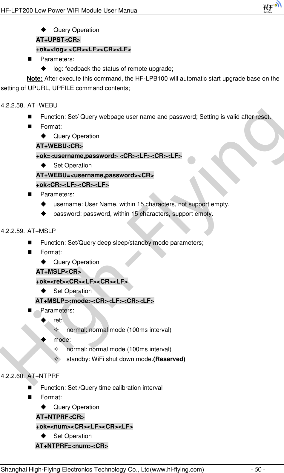 High-FlyingHF-LPT200 Low Power WiFi Module User Manual Shanghai High-Flying Electronics Technology Co., Ltd(www.hi-flying.com)  - 50 -  Query Operation AT+UPST&lt;CR&gt; +ok=&lt;log&gt; &lt;CR&gt;&lt;LF&gt;&lt;CR&gt;&lt;LF&gt;  Parameters:  log: feedback the status of remote upgrade;                Note: After execute this command, the HF-LPB100 will automatic start upgrade base on the               setting of UPURL, UPFILE command contents;  4.2.2.58. AT+WEBU  Function: Set/ Query webpage user name and password; Setting is valid after reset.  Format:  Query Operation AT+WEBU&lt;CR&gt; +ok=&lt;username,password&gt; &lt;CR&gt;&lt;LF&gt;&lt;CR&gt;&lt;LF&gt;  Set Operation AT+WEBU=&lt;username,password&gt;&lt;CR&gt; +ok&lt;CR&gt;&lt;LF&gt;&lt;CR&gt;&lt;LF&gt;  Parameters:  username: User Name, within 15 characters, not support empty.  password: password, within 15 characters, support empty.  4.2.2.59. AT+MSLP  Function: Set/Query deep sleep/standby mode parameters;  Format:  Query Operation AT+MSLP&lt;CR&gt; +ok=&lt;ret&gt;&lt;CR&gt;&lt;LF&gt;&lt;CR&gt;&lt;LF&gt;  Set Operation AT+MSLP=&lt;mode&gt;&lt;CR&gt;&lt;LF&gt;&lt;CR&gt;&lt;LF&gt;  Parameters:  ret:   normal: normal mode (100ms interval)  mode:   normal: normal mode (100ms interval)  standby: WiFi shut down mode.(Reserved) 4.2.2.60. AT+NTPRF  Function: Set /Query time calibration interval  Format:  Query Operation AT+NTPRF&lt;CR&gt; +ok=&lt;num&gt;&lt;CR&gt;&lt;LF&gt;&lt;CR&gt;&lt;LF&gt;  Set Operation AT+NTPRF=&lt;num&gt;&lt;CR&gt; 