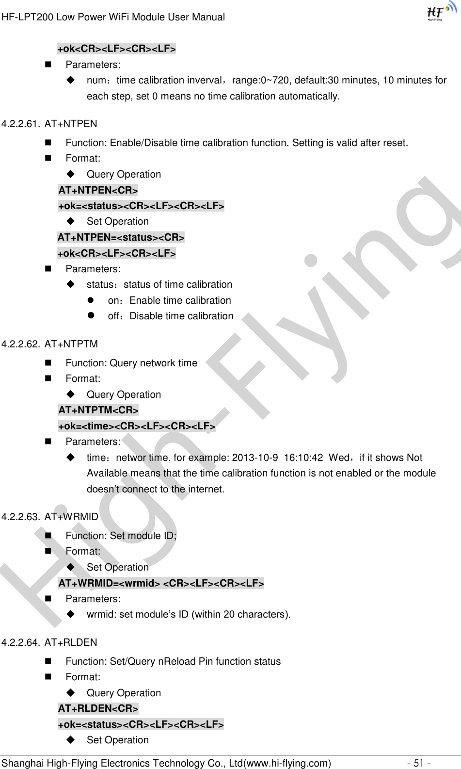 High-FlyingHF-LPT200 Low Power WiFi Module User Manual Shanghai High-Flying Electronics Technology Co., Ltd(www.hi-flying.com)  - 51 - +ok&lt;CR&gt;&lt;LF&gt;&lt;CR&gt;&lt;LF&gt;  Parameters:  num：time calibration inverval，range:0~720, default:30 minutes, 10 minutes for each step, set 0 means no time calibration automatically. 4.2.2.61. AT+NTPEN  Function: Enable/Disable time calibration function. Setting is valid after reset.  Format:  Query Operation AT+NTPEN&lt;CR&gt; +ok=&lt;status&gt;&lt;CR&gt;&lt;LF&gt;&lt;CR&gt;&lt;LF&gt;  Set Operation AT+NTPEN=&lt;status&gt;&lt;CR&gt; +ok&lt;CR&gt;&lt;LF&gt;&lt;CR&gt;&lt;LF&gt;  Parameters:  status：status of time calibration  on：Enable time calibration  off：Disable time calibration 4.2.2.62. AT+NTPTM  Function: Query network time  Format:  Query Operation AT+NTPTM&lt;CR&gt; +ok=&lt;time&gt;&lt;CR&gt;&lt;LF&gt;&lt;CR&gt;&lt;LF&gt;  Parameters:  time：networ time, for example: 2013-10-9  16:10:42  Wed，if it shows Not Available means that the time calibration function is not enabled or the module doesn’t connect to the internet. 4.2.2.63. AT+WRMID  Function: Set module ID;  Format:  Set Operation AT+WRMID=&lt;wrmid&gt; &lt;CR&gt;&lt;LF&gt;&lt;CR&gt;&lt;LF&gt;  Parameters:  wrmid: set module’s ID (within 20 characters).   4.2.2.64. AT+RLDEN  Function: Set/Query nReload Pin function status  Format:  Query Operation AT+RLDEN&lt;CR&gt; +ok=&lt;status&gt;&lt;CR&gt;&lt;LF&gt;&lt;CR&gt;&lt;LF&gt;  Set Operation 