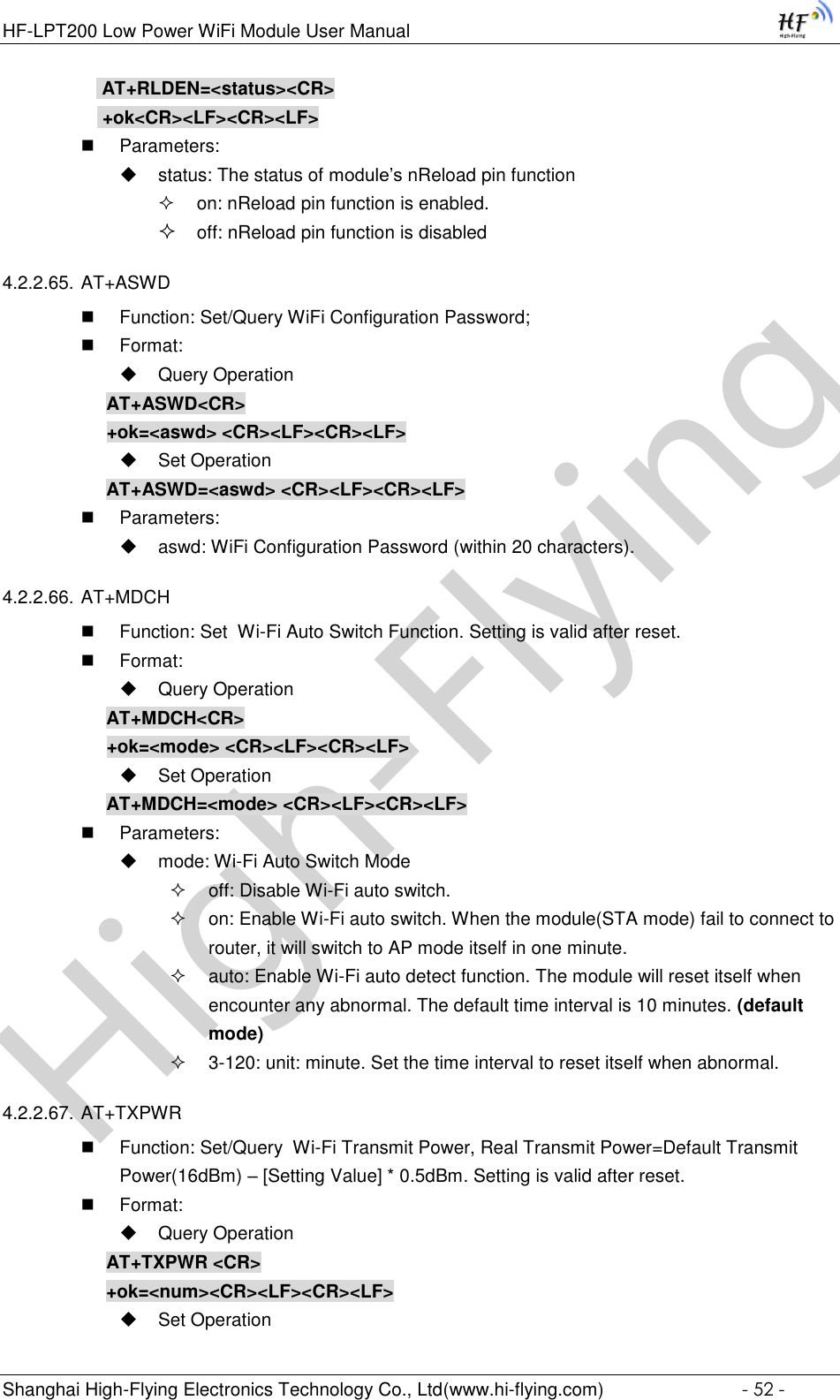 High-FlyingHF-LPT200 Low Power WiFi Module User Manual Shanghai High-Flying Electronics Technology Co., Ltd(www.hi-flying.com)  - 52 -  AT+RLDEN=&lt;status&gt;&lt;CR&gt;  +ok&lt;CR&gt;&lt;LF&gt;&lt;CR&gt;&lt;LF&gt;  Parameters:  status: The status of module’s nReload pin function  on: nReload pin function is enabled.  off: nReload pin function is disabled 4.2.2.65. AT+ASWD  Function: Set/Query WiFi Configuration Password;  Format:  Query Operation AT+ASWD&lt;CR&gt; +ok=&lt;aswd&gt; &lt;CR&gt;&lt;LF&gt;&lt;CR&gt;&lt;LF&gt;  Set Operation AT+ASWD=&lt;aswd&gt; &lt;CR&gt;&lt;LF&gt;&lt;CR&gt;&lt;LF&gt;  Parameters:  aswd: WiFi Configuration Password (within 20 characters). 4.2.2.66. AT+MDCH  Function: Set  Wi-Fi Auto Switch Function. Setting is valid after reset.  Format:  Query Operation AT+MDCH&lt;CR&gt; +ok=&lt;mode&gt; &lt;CR&gt;&lt;LF&gt;&lt;CR&gt;&lt;LF&gt;  Set Operation AT+MDCH=&lt;mode&gt; &lt;CR&gt;&lt;LF&gt;&lt;CR&gt;&lt;LF&gt;  Parameters:  mode: Wi-Fi Auto Switch Mode  off: Disable Wi-Fi auto switch.  on: Enable Wi-Fi auto switch. When the module(STA mode) fail to connect to router, it will switch to AP mode itself in one minute.  auto: Enable Wi-Fi auto detect function. The module will reset itself when encounter any abnormal. The default time interval is 10 minutes. (default mode)  3-120: unit: minute. Set the time interval to reset itself when abnormal. 4.2.2.67. AT+TXPWR  Function: Set/Query  Wi-Fi Transmit Power, Real Transmit Power=Default Transmit Power(16dBm) – [Setting Value] * 0.5dBm. Setting is valid after reset.  Format:  Query Operation AT+TXPWR &lt;CR&gt; +ok=&lt;num&gt;&lt;CR&gt;&lt;LF&gt;&lt;CR&gt;&lt;LF&gt;  Set Operation 