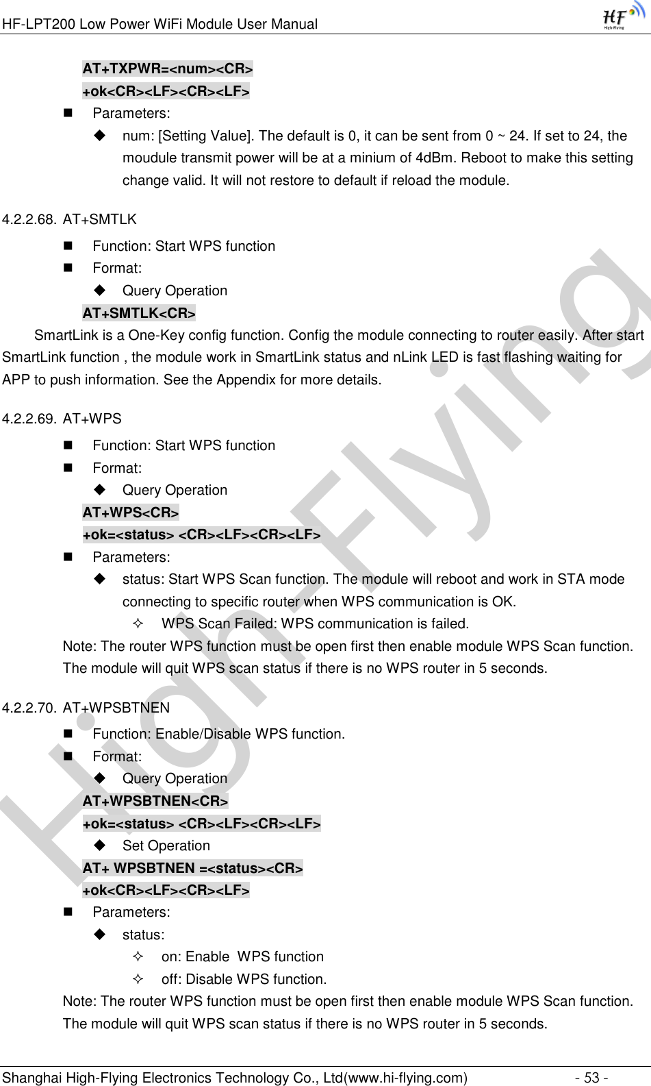 High-FlyingHF-LPT200 Low Power WiFi Module User Manual Shanghai High-Flying Electronics Technology Co., Ltd(www.hi-flying.com)  - 53 - AT+TXPWR=&lt;num&gt;&lt;CR&gt; +ok&lt;CR&gt;&lt;LF&gt;&lt;CR&gt;&lt;LF&gt;  Parameters:  num: [Setting Value]. The default is 0, it can be sent from 0 ~ 24. If set to 24, the moudule transmit power will be at a minium of 4dBm. Reboot to make this setting change valid. It will not restore to default if reload the module. 4.2.2.68. AT+SMTLK  Function: Start WPS function  Format:  Query Operation AT+SMTLK&lt;CR&gt;   SmartLink is a One-Key config function. Config the module connecting to router easily. After start SmartLink function , the module work in SmartLink status and nLink LED is fast flashing waiting for APP to push information. See the Appendix for more details. 4.2.2.69. AT+WPS  Function: Start WPS function  Format:  Query Operation AT+WPS&lt;CR&gt; +ok=&lt;status&gt; &lt;CR&gt;&lt;LF&gt;&lt;CR&gt;&lt;LF&gt;  Parameters:  status: Start WPS Scan function. The module will reboot and work in STA mode connecting to specific router when WPS communication is OK.  WPS Scan Failed: WPS communication is failed. Note: The router WPS function must be open first then enable module WPS Scan function. The module will quit WPS scan status if there is no WPS router in 5 seconds. 4.2.2.70. AT+WPSBTNEN  Function: Enable/Disable WPS function.  Format:  Query Operation AT+WPSBTNEN&lt;CR&gt; +ok=&lt;status&gt; &lt;CR&gt;&lt;LF&gt;&lt;CR&gt;&lt;LF&gt;  Set Operation AT+ WPSBTNEN =&lt;status&gt;&lt;CR&gt; +ok&lt;CR&gt;&lt;LF&gt;&lt;CR&gt;&lt;LF&gt;  Parameters:  status:  on: Enable  WPS function  off: Disable WPS function. Note: The router WPS function must be open first then enable module WPS Scan function. The module will quit WPS scan status if there is no WPS router in 5 seconds. 