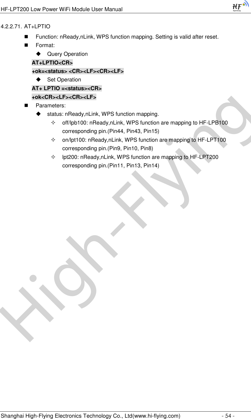 High-FlyingHF-LPT200 Low Power WiFi Module User Manual Shanghai High-Flying Electronics Technology Co., Ltd(www.hi-flying.com)  - 54 - 4.2.2.71. AT+LPTIO  Function: nReady,nLink, WPS function mapping. Setting is valid after reset.  Format:  Query Operation AT+LPTIO&lt;CR&gt; +ok=&lt;status&gt; &lt;CR&gt;&lt;LF&gt;&lt;CR&gt;&lt;LF&gt;  Set Operation AT+ LPTIO =&lt;status&gt;&lt;CR&gt; +ok&lt;CR&gt;&lt;LF&gt;&lt;CR&gt;&lt;LF&gt;  Parameters:  status: nReady,nLink, WPS function mapping.  off/lpb100: nReady,nLink, WPS function are mapping to HF-LPB100 corresponding pin.(Pin44, Pin43, Pin15)  on/lpt100: nReady,nLink, WPS function are mapping to HF-LPT100 corresponding pin.(Pin9, Pin10, Pin8)  lpt200: nReady,nLink, WPS function are mapping to HF-LPT200 corresponding pin.(Pin11, Pin13, Pin14) 