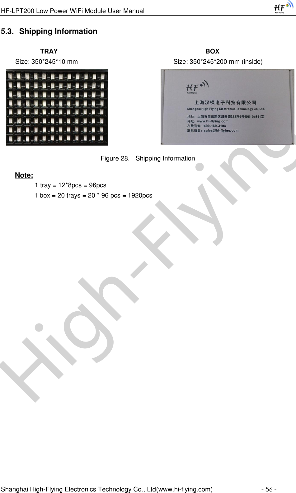 High-FlyingHF-LPT200 Low Power WiFi Module User Manual Shanghai High-Flying Electronics Technology Co., Ltd(www.hi-flying.com)  - 56 - 5.3. Shipping Information             TRAY                                                                                  BOX         Size: 350*245*10 mm                                                     Size: 350*245*200 mm (inside)                              Figure 28. Shipping Information Note:               1 tray = 12*8pcs = 96pcs          1 box = 20 trays = 20 * 96 pcs = 1920pcs    