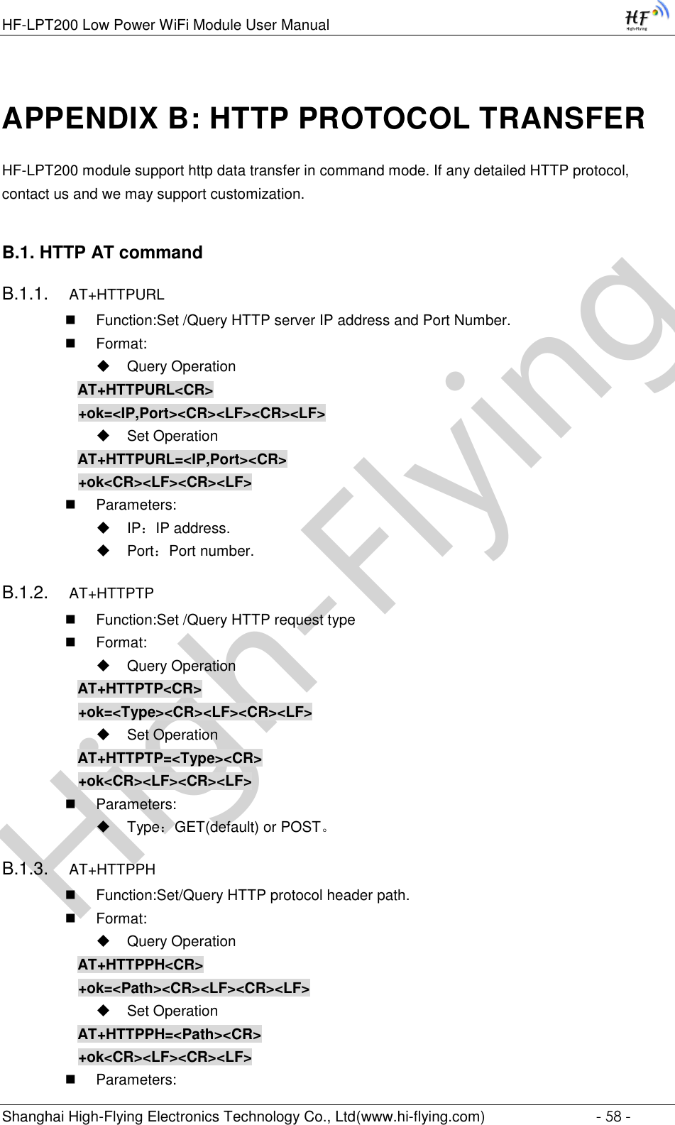 High-FlyingHF-LPT200 Low Power WiFi Module User Manual Shanghai High-Flying Electronics Technology Co., Ltd(www.hi-flying.com)  - 58 - APPENDIX B: HTTP PROTOCOL TRANSFER HF-LPT200 module support http data transfer in command mode. If any detailed HTTP protocol, contact us and we may support customization. B.1. HTTP AT command B.1.1. AT+HTTPURL  Function:Set /Query HTTP server IP address and Port Number.  Format:  Query Operation AT+HTTPURL&lt;CR&gt; +ok=&lt;IP,Port&gt;&lt;CR&gt;&lt;LF&gt;&lt;CR&gt;&lt;LF&gt;  Set Operation AT+HTTPURL=&lt;IP,Port&gt;&lt;CR&gt; +ok&lt;CR&gt;&lt;LF&gt;&lt;CR&gt;&lt;LF&gt;  Parameters:  IP：IP address.  Port：Port number. B.1.2. AT+HTTPTP  Function:Set /Query HTTP request type  Format:  Query Operation AT+HTTPTP&lt;CR&gt; +ok=&lt;Type&gt;&lt;CR&gt;&lt;LF&gt;&lt;CR&gt;&lt;LF&gt;  Set Operation AT+HTTPTP=&lt;Type&gt;&lt;CR&gt; +ok&lt;CR&gt;&lt;LF&gt;&lt;CR&gt;&lt;LF&gt;  Parameters:  Type：GET(default) or POST。 B.1.3. AT+HTTPPH  Function:Set/Query HTTP protocol header path.  Format:  Query Operation AT+HTTPPH&lt;CR&gt; +ok=&lt;Path&gt;&lt;CR&gt;&lt;LF&gt;&lt;CR&gt;&lt;LF&gt;  Set Operation AT+HTTPPH=&lt;Path&gt;&lt;CR&gt; +ok&lt;CR&gt;&lt;LF&gt;&lt;CR&gt;&lt;LF&gt;  Parameters: 