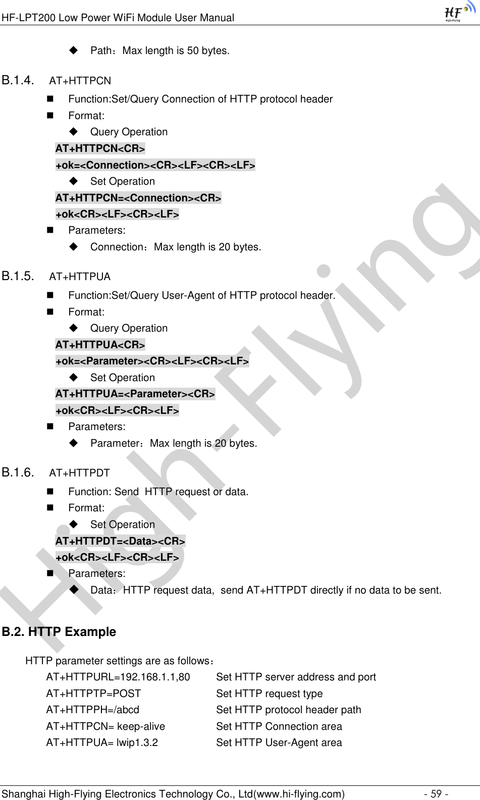 High-FlyingHF-LPT200 Low Power WiFi Module User Manual Shanghai High-Flying Electronics Technology Co., Ltd(www.hi-flying.com)  - 59 -  Path：Max length is 50 bytes. B.1.4. AT+HTTPCN  Function:Set/Query Connection of HTTP protocol header  Format:  Query Operation AT+HTTPCN&lt;CR&gt; +ok=&lt;Connection&gt;&lt;CR&gt;&lt;LF&gt;&lt;CR&gt;&lt;LF&gt;  Set Operation AT+HTTPCN=&lt;Connection&gt;&lt;CR&gt; +ok&lt;CR&gt;&lt;LF&gt;&lt;CR&gt;&lt;LF&gt;  Parameters:  Connection：Max length is 20 bytes. B.1.5. AT+HTTPUA  Function:Set/Query User-Agent of HTTP protocol header.  Format:  Query Operation AT+HTTPUA&lt;CR&gt; +ok=&lt;Parameter&gt;&lt;CR&gt;&lt;LF&gt;&lt;CR&gt;&lt;LF&gt;  Set Operation AT+HTTPUA=&lt;Parameter&gt;&lt;CR&gt; +ok&lt;CR&gt;&lt;LF&gt;&lt;CR&gt;&lt;LF&gt;  Parameters:  Parameter：Max length is 20 bytes. B.1.6. AT+HTTPDT  Function: Send  HTTP request or data.  Format:  Set Operation AT+HTTPDT=&lt;Data&gt;&lt;CR&gt; +ok&lt;CR&gt;&lt;LF&gt;&lt;CR&gt;&lt;LF&gt;  Parameters:  Data：HTTP request data,  send AT+HTTPDT directly if no data to be sent. B.2. HTTP Example   HTTP parameter settings are as follows： AT+HTTPURL=192.168.1.1,80   Set HTTP server address and port AT+HTTPTP=POST       Set HTTP request type AT+HTTPPH=/abcd        Set HTTP protocol header path AT+HTTPCN= keep-alive     Set HTTP Connection area AT+HTTPUA= lwip1.3.2      Set HTTP User-Agent area 