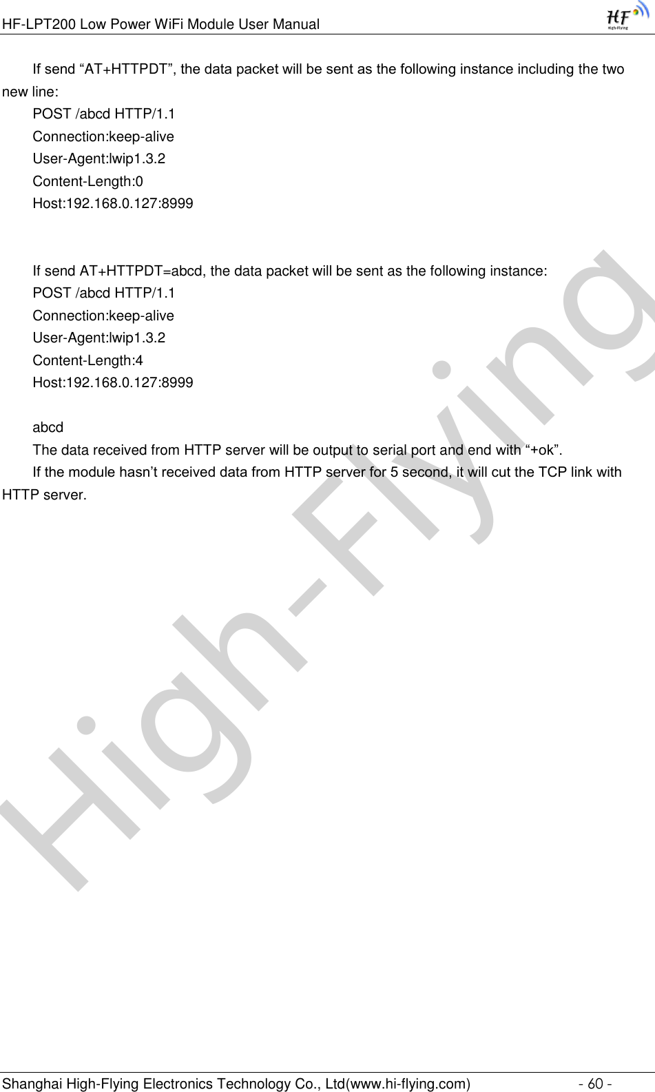 High-FlyingHF-LPT200 Low Power WiFi Module User Manual Shanghai High-Flying Electronics Technology Co., Ltd(www.hi-flying.com)  - 60 - If send “AT+HTTPDT”, the data packet will be sent as the following instance including the two new line: POST /abcd HTTP/1.1 Connection:keep-alive User-Agent:lwip1.3.2 Content-Length:0 Host:192.168.0.127:8999   If send AT+HTTPDT=abcd, the data packet will be sent as the following instance: POST /abcd HTTP/1.1 Connection:keep-alive User-Agent:lwip1.3.2 Content-Length:4 Host:192.168.0.127:8999  abcd The data received from HTTP server will be output to serial port and end with “+ok”. If the module hasn’t received data from HTTP server for 5 second, it will cut the TCP link with HTTP server.        