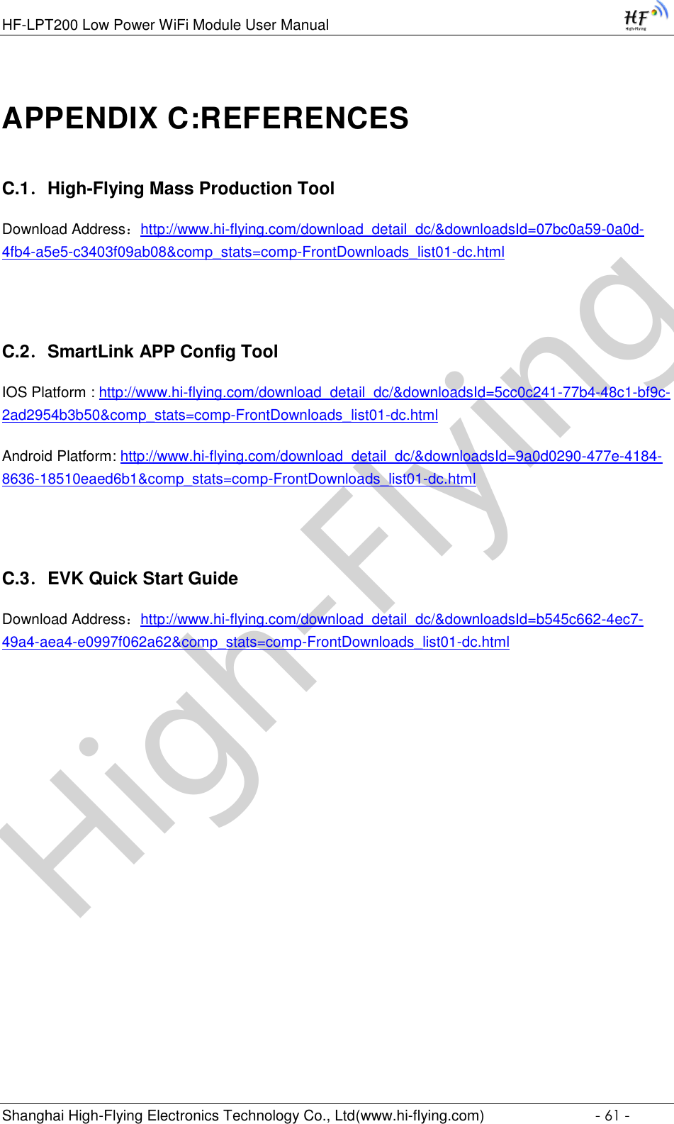 High-FlyingHF-LPT200 Low Power WiFi Module User Manual Shanghai High-Flying Electronics Technology Co., Ltd(www.hi-flying.com)  - 61 - APPENDIX C:REFERENCES C.1．High-Flying Mass Production Tool Download Address：http://www.hi-flying.com/download_detail_dc/&amp;downloadsId=07bc0a59-0a0d-4fb4-a5e5-c3403f09ab08&amp;comp_stats=comp-FrontDownloads_list01-dc.html  C.2．SmartLink APP Config Tool IOS Platform : http://www.hi-flying.com/download_detail_dc/&amp;downloadsId=5cc0c241-77b4-48c1-bf9c-2ad2954b3b50&amp;comp_stats=comp-FrontDownloads_list01-dc.html Android Platform: http://www.hi-flying.com/download_detail_dc/&amp;downloadsId=9a0d0290-477e-4184-8636-18510eaed6b1&amp;comp_stats=comp-FrontDownloads_list01-dc.html  C.3．EVK Quick Start Guide Download Address：http://www.hi-flying.com/download_detail_dc/&amp;downloadsId=b545c662-4ec7-49a4-aea4-e0997f062a62&amp;comp_stats=comp-FrontDownloads_list01-dc.html  