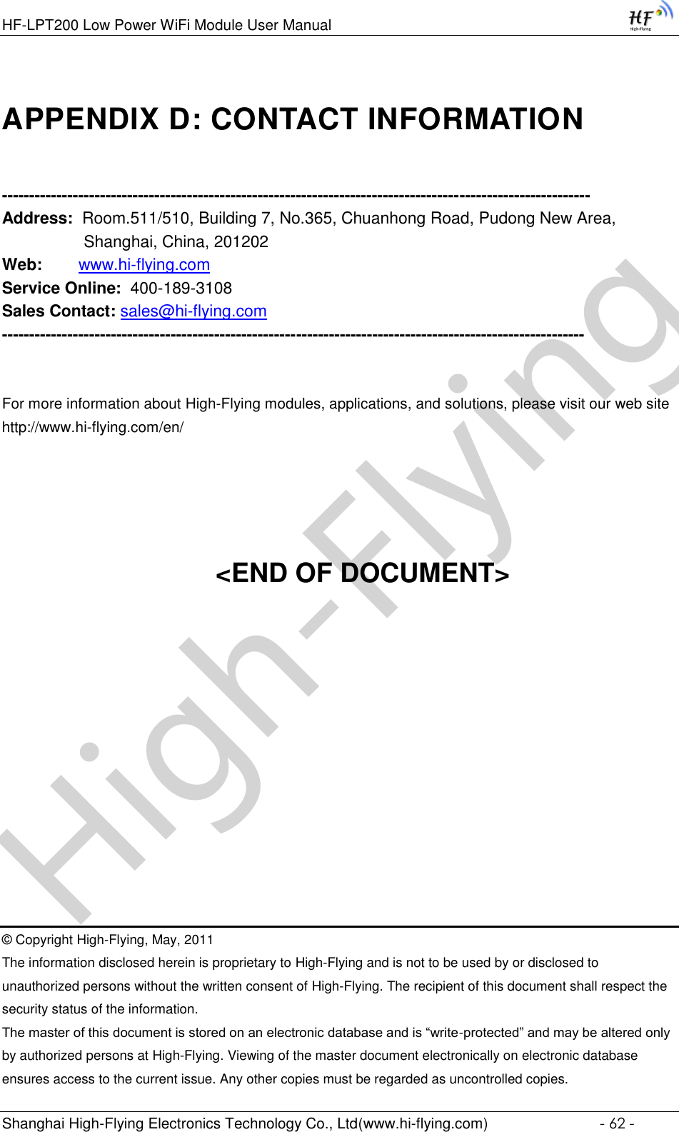 High-FlyingHF-LPT200 Low Power WiFi Module User Manual Shanghai High-Flying Electronics Technology Co., Ltd(www.hi-flying.com)  - 62 - APPENDIX D: CONTACT INFORMATION  ------------------------------------------------------------------------------------------------------------ Address:  Room.511/510, Building 7, No.365, Chuanhong Road, Pudong New Area, Shanghai, China, 201202 Web:        www.hi-flying.com Service Online:  400-189-3108 Sales Contact: sales@hi-flying.com -----------------------------------------------------------------------------------------------------------   For more information about High-Flying modules, applications, and solutions, please visit our web site http://www.hi-flying.com/en/     &lt;END OF DOCUMENT&gt;         © Copyright High-Flying, May, 2011 The information disclosed herein is proprietary to High-Flying and is not to be used by or disclosed to unauthorized persons without the written consent of High-Flying. The recipient of this document shall respect the security status of the information. The master of this document is stored on an electronic database and is “write-protected” and may be altered only by authorized persons at High-Flying. Viewing of the master document electronically on electronic database ensures access to the current issue. Any other copies must be regarded as uncontrolled copies. 