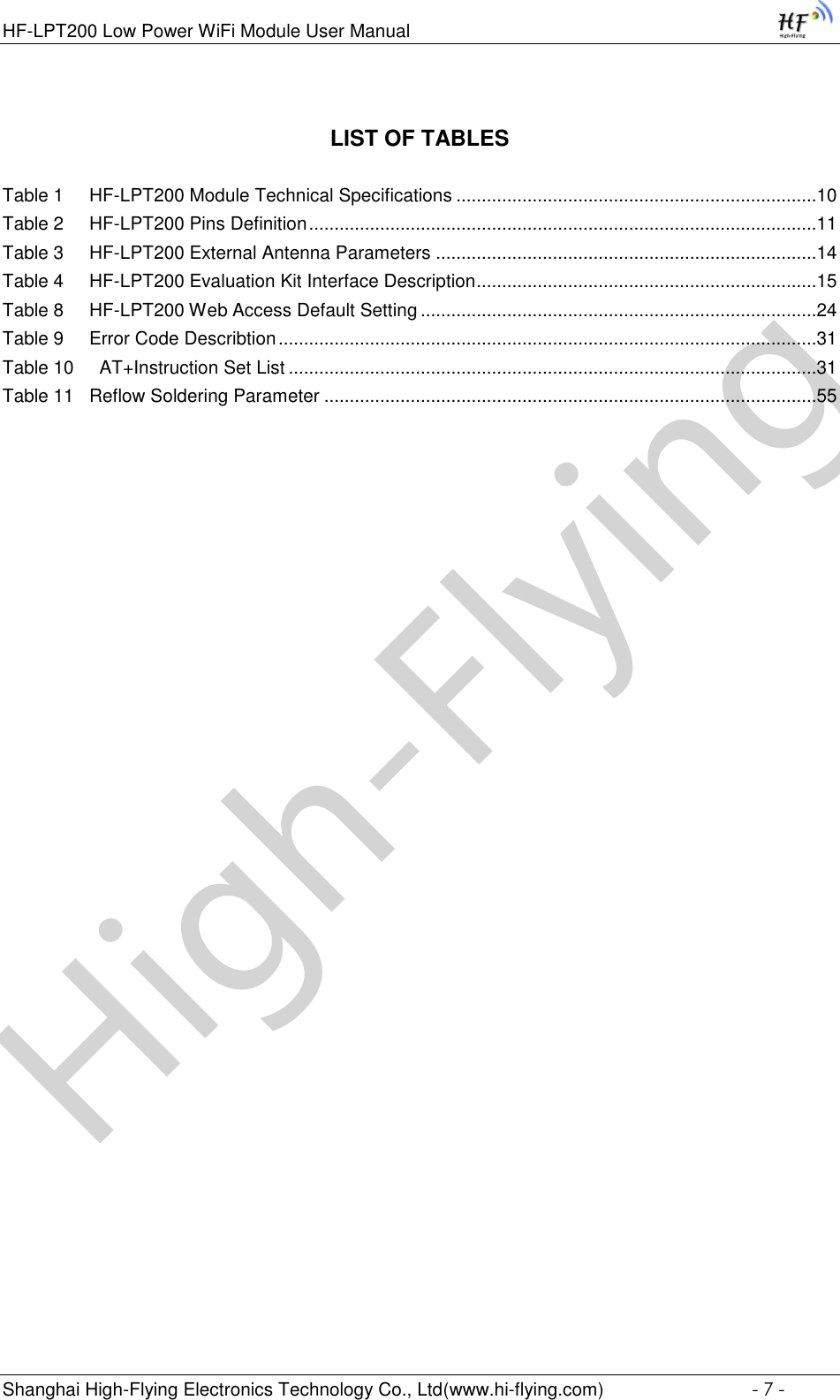 High-FlyingHF-LPT200 Low Power WiFi Module User Manual Shanghai High-Flying Electronics Technology Co., Ltd(www.hi-flying.com)  - 7 - LIST OF TABLES  Table 1     HF-LPT200 Module Technical Specifications .......................................................................10 Table 2     HF-LPT200 Pins Definition ....................................................................................................11 Table 3     HF-LPT200 External Antenna Parameters ...........................................................................14 Table 4     HF-LPT200 Evaluation Kit Interface Description ...................................................................15 Table 8     HF-LPT200 Web Access Default Setting ..............................................................................24 Table 9     Error Code Describtion ..........................................................................................................31 Table 10     AT+Instruction Set List ........................................................................................................31 Table 11   Reflow Soldering Parameter .................................................................................................55 