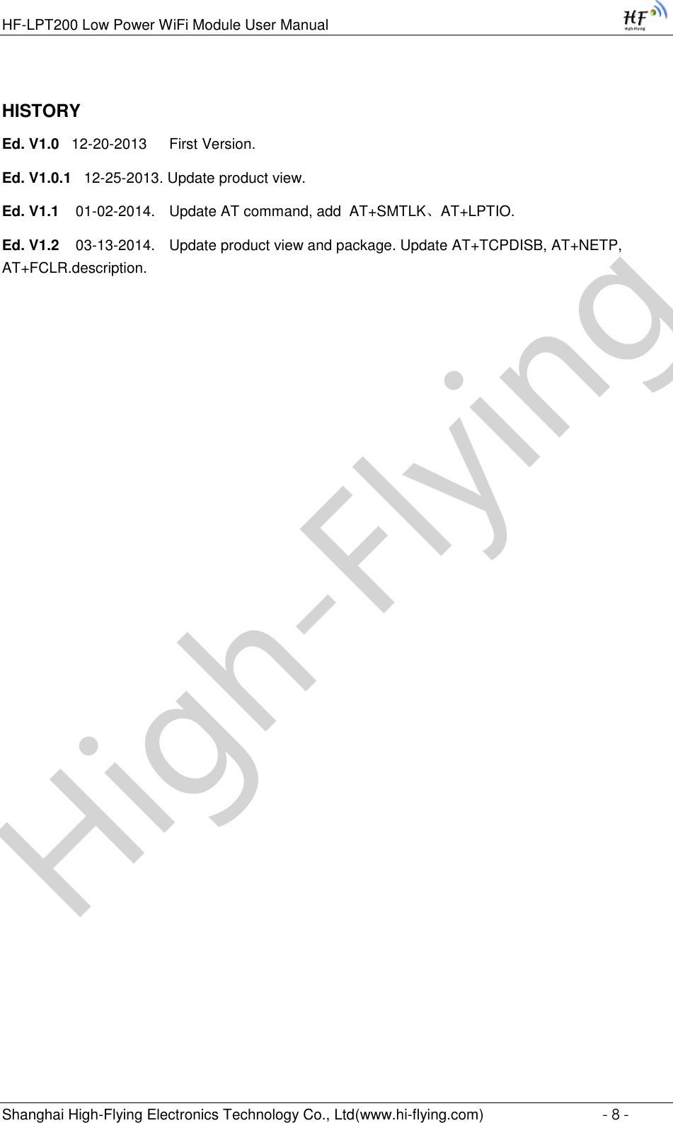 High-FlyingHF-LPT200 Low Power WiFi Module User Manual Shanghai High-Flying Electronics Technology Co., Ltd(www.hi-flying.com)  - 8 - HISTORY Ed. V1.0   12-20-2013   First Version. Ed. V1.0.1   12-25-2013. Update product view. Ed. V1.1    01-02-2014.  Update AT command, add  AT+SMTLK、AT+LPTIO. Ed. V1.2    03-13-2014.  Update product view and package. Update AT+TCPDISB, AT+NETP, AT+FCLR.description.        