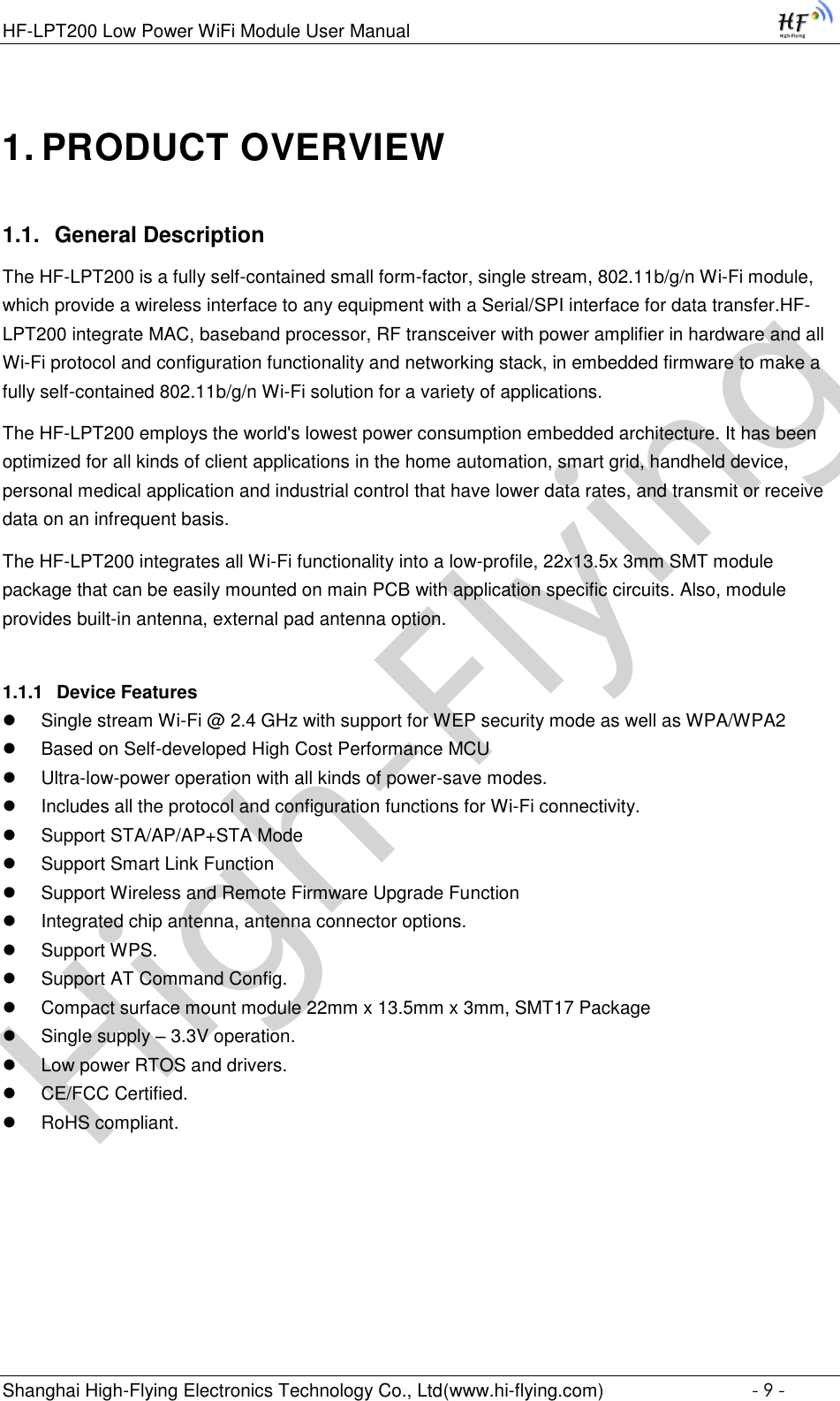 High-FlyingHF-LPT200 Low Power WiFi Module User Manual Shanghai High-Flying Electronics Technology Co., Ltd(www.hi-flying.com)  - 9 - 1. PRODUCT OVERVIEW 1.1. General Description The HF-LPT200 is a fully self-contained small form-factor, single stream, 802.11b/g/n Wi-Fi module, which provide a wireless interface to any equipment with a Serial/SPI interface for data transfer.HF-LPT200 integrate MAC, baseband processor, RF transceiver with power amplifier in hardware and all Wi-Fi protocol and configuration functionality and networking stack, in embedded firmware to make a fully self-contained 802.11b/g/n Wi-Fi solution for a variety of applications.  The HF-LPT200 employs the world&apos;s lowest power consumption embedded architecture. It has been optimized for all kinds of client applications in the home automation, smart grid, handheld device, personal medical application and industrial control that have lower data rates, and transmit or receive data on an infrequent basis.  The HF-LPT200 integrates all Wi-Fi functionality into a low-profile, 22x13.5x 3mm SMT module package that can be easily mounted on main PCB with application specific circuits. Also, module provides built-in antenna, external pad antenna option. 1.1.1 Device Features  Single stream Wi-Fi @ 2.4 GHz with support for WEP security mode as well as WPA/WPA2   Based on Self-developed High Cost Performance MCU  Ultra-low-power operation with all kinds of power-save modes.   Includes all the protocol and configuration functions for Wi-Fi connectivity.   Support STA/AP/AP+STA Mode  Support Smart Link Function  Support Wireless and Remote Firmware Upgrade Function  Integrated chip antenna, antenna connector options.   Support WPS.  Support AT Command Config.  Compact surface mount module 22mm x 13.5mm x 3mm, SMT17 Package  Single supply – 3.3V operation.   Low power RTOS and drivers.  CE/FCC Certified.   RoHS compliant.    