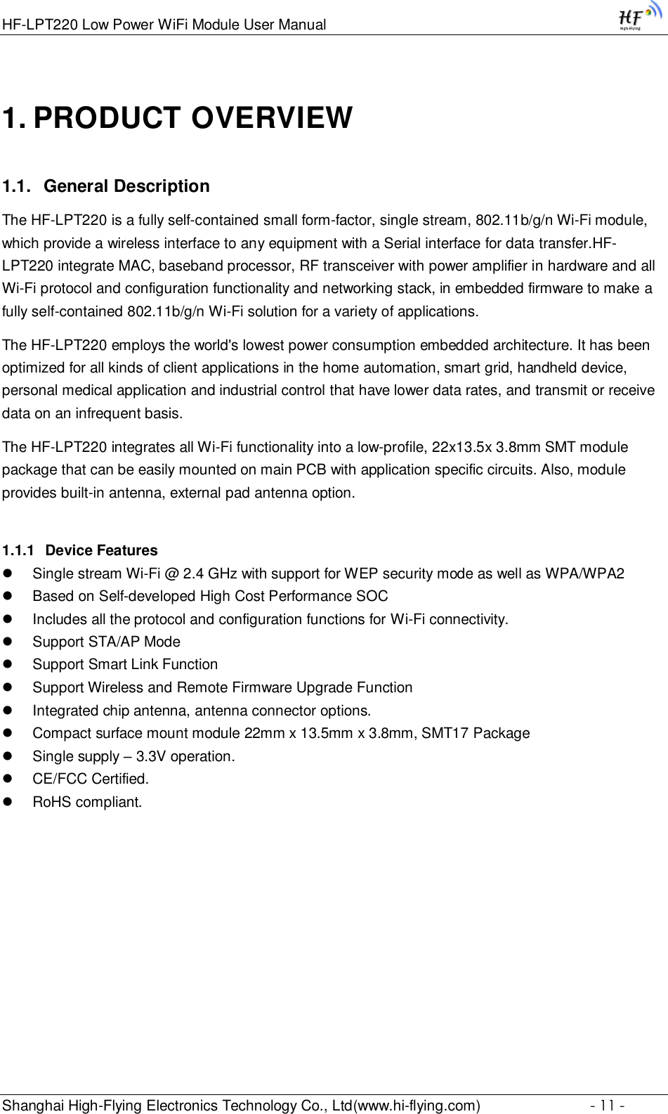 HF-LPT220 Low Power WiFi Module User Manual Shanghai High-Flying Electronics Technology Co., Ltd(www.hi-flying.com)  - 11 - 1. PRODUCT OVERVIEW 1.1. General Description The HF-LPT220 is a fully self-contained small form-factor, single stream, 802.11b/g/n Wi-Fi module, which provide a wireless interface to any equipment with a Serial interface for data transfer.HF-LPT220 integrate MAC, baseband processor, RF transceiver with power amplifier in hardware and all Wi-Fi protocol and configuration functionality and networking stack, in embedded firmware to make a fully self-contained 802.11b/g/n Wi-Fi solution for a variety of applications.  The HF-LPT220 employs the world&apos;s lowest power consumption embedded architecture. It has been optimized for all kinds of client applications in the home automation, smart grid, handheld device, personal medical application and industrial control that have lower data rates, and transmit or receive data on an infrequent basis.  The HF-LPT220 integrates all Wi-Fi functionality into a low-profile, 22x13.5x 3.8mm SMT module package that can be easily mounted on main PCB with application specific circuits. Also, module provides built-in antenna, external pad antenna option. 1.1.1 Device Features  Single stream Wi-Fi @ 2.4 GHz with support for WEP security mode as well as WPA/WPA2   Based on Self-developed High Cost Performance SOC  Includes all the protocol and configuration functions for Wi-Fi connectivity.   Support STA/AP Mode  Support Smart Link Function  Support Wireless and Remote Firmware Upgrade Function  Integrated chip antenna, antenna connector options.   Compact surface mount module 22mm x 13.5mm x 3.8mm, SMT17 Package  Single supply – 3.3V operation.   CE/FCC Certified.   RoHS compliant.    