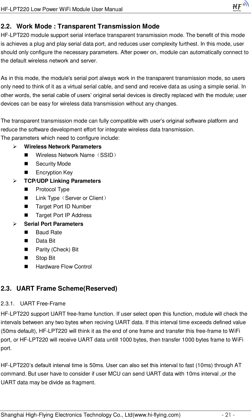 HF-LPT220 Low Power WiFi Module User Manual Shanghai High-Flying Electronics Technology Co., Ltd(www.hi-flying.com)  - 21 - 2.2. Work Mode : Transparent Transmission Mode HF-LPT220 module support serial interface transparent transmission mode. The benefit of this mode is achieves a plug and play serial data port, and reduces user complexity furthest. In this mode, user should only configure the necessary parameters. After power on, module can automatically connect to the default wireless network and server.   As in this mode, the module&apos;s serial port always work in the transparent transmission mode, so users only need to think of it as a virtual serial cable, and send and receive data as using a simple serial. In other words, the serial cable of users’ original serial devices is directly replaced with the module; user devices can be easy for wireless data transmission without any changes.  The transparent transmission mode can fully compatible with user’s original software platform and reduce the software development effort for integrate wireless data transmission. The parameters which need to configure include:  Wireless Network Parameters  Wireless Network Name（SSID）  Security Mode  Encryption Key  TCP/UDP Linking Parameters  Protocol Type  Link Type（Server or Client）  Target Port ID Number  Target Port IP Address  Serial Port Parameters  Baud Rate  Data Bit  Parity (Check) Bit  Stop Bit  Hardware Flow Control 2.3. UART Frame Scheme(Reserved) 2.3.1. UART Free-Frame HF-LPT220 support UART free-frame function. If user select open this function, module will check the intervals between any two bytes when reciving UART data. If this interval time exceeds defined value (50ms default), HF-LPT220 will think it as the end of one frame and transfer this free-frame to WiFi port, or HF-LPT220 will receive UART data untill 1000 bytes, then transfer 1000 bytes frame to WiFi port.  HF-LPT220’s default interval time is 50ms. User can also set this interval to fast (10ms) through AT command. But user have to consider if user MCU can send UART data with 10ms interval ,or the UART data may be divide as fragment.  