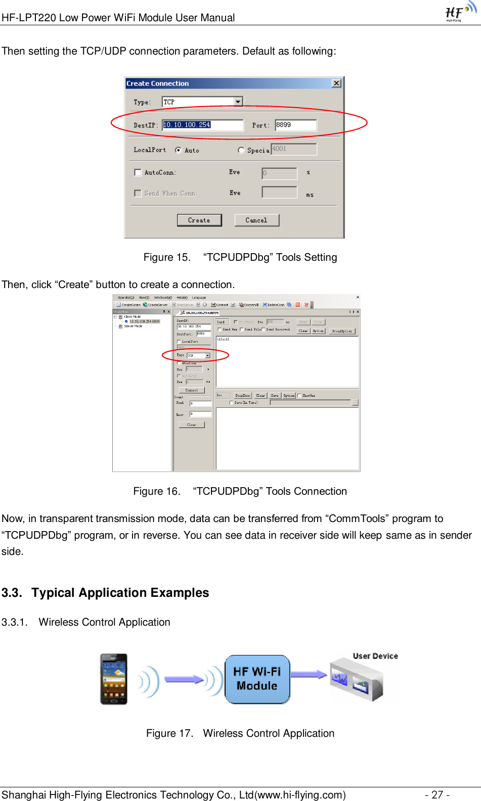 HF-LPT220 Low Power WiFi Module User Manual Shanghai High-Flying Electronics Technology Co., Ltd(www.hi-flying.com)  - 27 - Then setting the TCP/UDP connection parameters. Default as following:   Figure 15.  “TCPUDPDbg” Tools Setting Then, click “Create” button to create a connection.                              Figure 16.  “TCPUDPDbg” Tools Connection Now, in transparent transmission mode, data can be transferred from “CommTools” program to “TCPUDPDbg” program, or in reverse. You can see data in receiver side will keep same as in sender side. 3.3. Typical Application Examples 3.3.1. Wireless Control Application     Figure 17. Wireless Control Application 