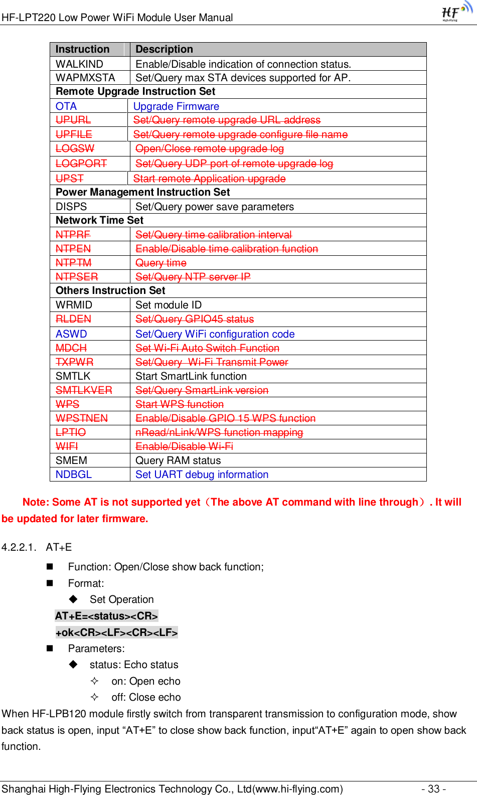 HF-LPT220 Low Power WiFi Module User Manual Shanghai High-Flying Electronics Technology Co., Ltd(www.hi-flying.com)  - 33 - Instruction Description WALKIND Enable/Disable indication of connection status. WAPMXSTA Set/Query max STA devices supported for AP. Remote Upgrade Instruction Set OTA Upgrade Firmware UPURL Set/Query remote upgrade URL address UPFILE Set/Query remote upgrade configure file name LOGSW Open/Close remote upgrade log LOGPORT Set/Query UDP port of remote upgrade log UPST Start remote Application upgrade Power Management Instruction Set DISPS Set/Query power save parameters Network Time Set NTPRF Set/Query time calibration interval NTPEN Enable/Disable time calibration function NTPTM Query time NTPSER Set/Query NTP server IP Others Instruction Set WRMID Set module ID RLDEN Set/Query GPIO45 status ASWD Set/Query WiFi configuration code MDCH Set Wi-Fi Auto Switch Function TXPWR Set/Query  Wi-Fi Transmit Power SMTLK Start SmartLink function SMTLKVER Set/Query SmartLink version WPS Start WPS function WPSTNEN Enable/Disable GPIO 15 WPS function LPTIO nRead/nLink/WPS function mapping WIFI Enable/Disable Wi-Fi SMEM Query RAM status NDBGL Set UART debug information Note: Some AT is not supported yet（The above AT command with line through）. It will be updated for later firmware. 4.2.2.1. AT+E  Function: Open/Close show back function;  Format:  Set Operation AT+E=&lt;status&gt;&lt;CR&gt;      +ok&lt;CR&gt;&lt;LF&gt;&lt;CR&gt;&lt;LF&gt;  Parameters:  status: Echo status  on: Open echo  off: Close echo When HF-LPB120 module firstly switch from transparent transmission to configuration mode, show back status is open, input “AT+E” to close show back function, input“AT+E” again to open show back function. 