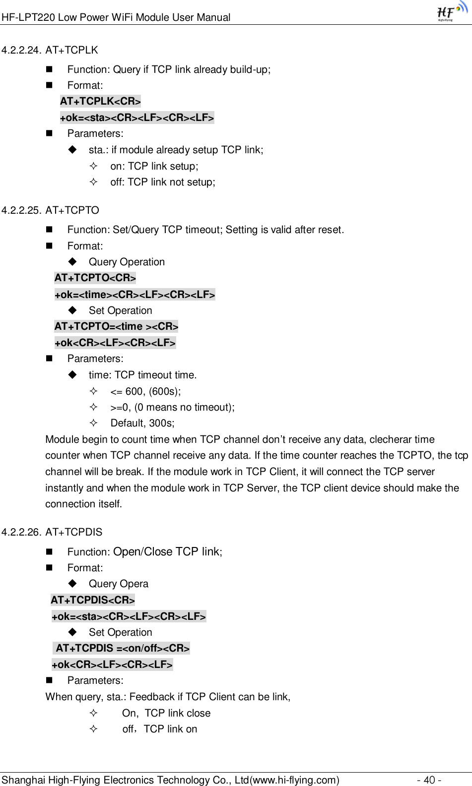 HF-LPT220 Low Power WiFi Module User Manual Shanghai High-Flying Electronics Technology Co., Ltd(www.hi-flying.com)  - 40 - 4.2.2.24. AT+TCPLK  Function: Query if TCP link already build-up;  Format: AT+TCPLK&lt;CR&gt; +ok=&lt;sta&gt;&lt;CR&gt;&lt;LF&gt;&lt;CR&gt;&lt;LF&gt;  Parameters:  sta.: if module already setup TCP link;  on: TCP link setup;  off: TCP link not setup; 4.2.2.25. AT+TCPTO  Function: Set/Query TCP timeout; Setting is valid after reset.  Format:  Query Operation AT+TCPTO&lt;CR&gt; +ok=&lt;time&gt;&lt;CR&gt;&lt;LF&gt;&lt;CR&gt;&lt;LF&gt;  Set Operation AT+TCPTO=&lt;time &gt;&lt;CR&gt; +ok&lt;CR&gt;&lt;LF&gt;&lt;CR&gt;&lt;LF&gt;  Parameters:  time: TCP timeout time.  &lt;= 600, (600s);  &gt;=0, (0 means no timeout);  Default, 300s; Module begin to count time when TCP channel don’t receive any data, clecherar time counter when TCP channel receive any data. If the time counter reaches the TCPTO, the tcp channel will be break. If the module work in TCP Client, it will connect the TCP server instantly and when the module work in TCP Server, the TCP client device should make the connection itself. 4.2.2.26. AT+TCPDIS  Function: Open/Close TCP link;  Format:  Query Opera          AT+TCPDIS&lt;CR&gt;     +ok=&lt;sta&gt;&lt;CR&gt;&lt;LF&gt;&lt;CR&gt;&lt;LF&gt;  Set Operation            AT+TCPDIS =&lt;on/off&gt;&lt;CR&gt;     +ok&lt;CR&gt;&lt;LF&gt;&lt;CR&gt;&lt;LF&gt;  Parameters: When query, sta.: Feedback if TCP Client can be link,      On,  TCP link close      off，TCP link on 