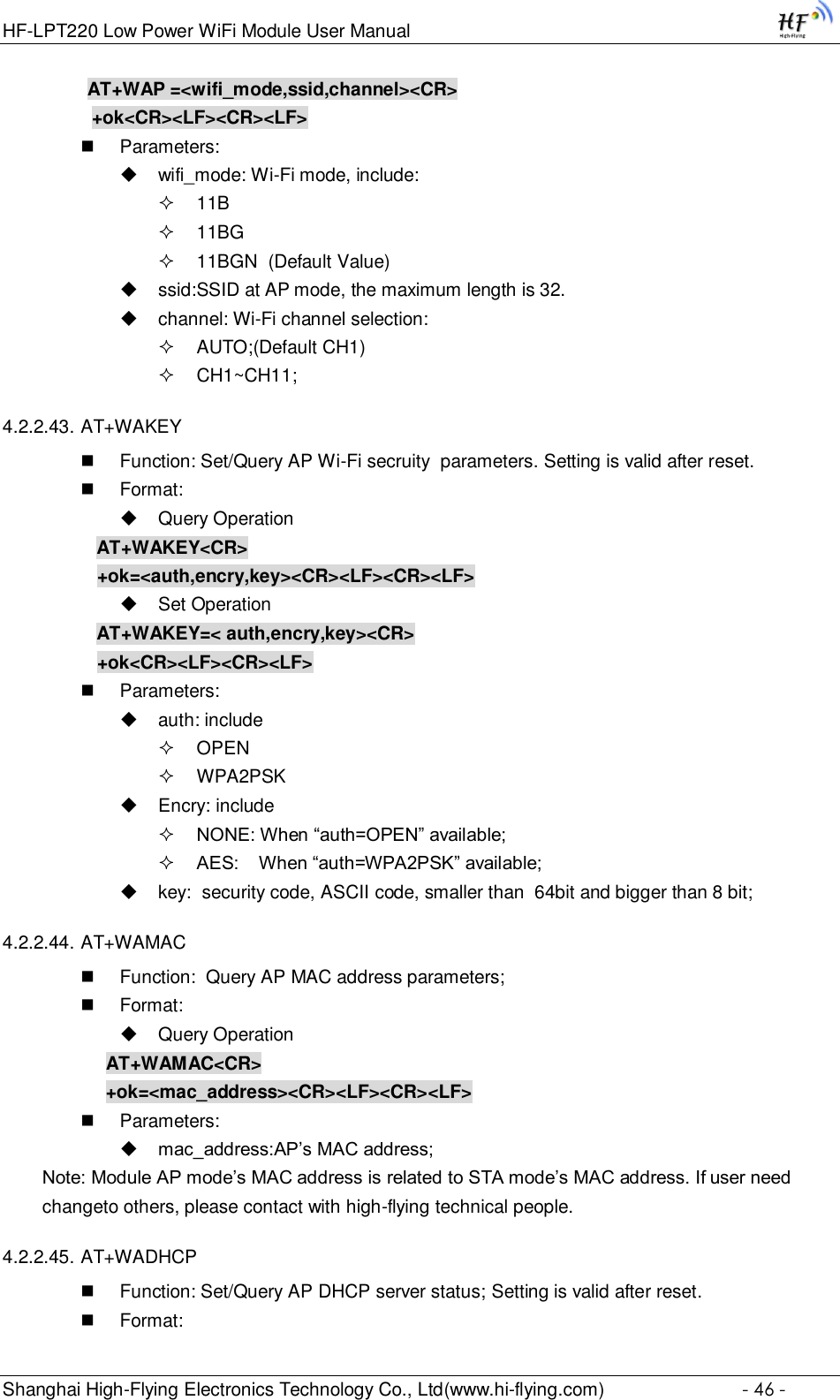 HF-LPT220 Low Power WiFi Module User Manual Shanghai High-Flying Electronics Technology Co., Ltd(www.hi-flying.com)  - 46 - AT+WAP =&lt;wifi_mode,ssid,channel&gt;&lt;CR&gt;     +ok&lt;CR&gt;&lt;LF&gt;&lt;CR&gt;&lt;LF&gt;  Parameters:  wifi_mode: Wi-Fi mode, include:  11B  11BG  11BGN  (Default Value)  ssid:SSID at AP mode, the maximum length is 32.  channel: Wi-Fi channel selection:   AUTO;(Default CH1)  CH1~CH11;  4.2.2.43. AT+WAKEY  Function: Set/Query AP Wi-Fi secruity  parameters. Setting is valid after reset.  Format:  Query Operation AT+WAKEY&lt;CR&gt; +ok=&lt;auth,encry,key&gt;&lt;CR&gt;&lt;LF&gt;&lt;CR&gt;&lt;LF&gt;  Set Operation AT+WAKEY=&lt; auth,encry,key&gt;&lt;CR&gt; +ok&lt;CR&gt;&lt;LF&gt;&lt;CR&gt;&lt;LF&gt;  Parameters:  auth: include  OPEN   WPA2PSK  Encry: include  NONE: When “auth=OPEN” available;  AES:    When “auth=WPA2PSK” available;  key:  security code, ASCII code, smaller than  64bit and bigger than 8 bit; 4.2.2.44. AT+WAMAC  Function:  Query AP MAC address parameters;  Format:  Query Operation AT+WAMAC&lt;CR&gt; +ok=&lt;mac_address&gt;&lt;CR&gt;&lt;LF&gt;&lt;CR&gt;&lt;LF&gt;  Parameters:  mac_address:AP’s MAC address; Note: Module AP mode’s MAC address is related to STA mode’s MAC address. If user need changeto others, please contact with high-flying technical people. 4.2.2.45. AT+WADHCP  Function: Set/Query AP DHCP server status; Setting is valid after reset.  Format: 