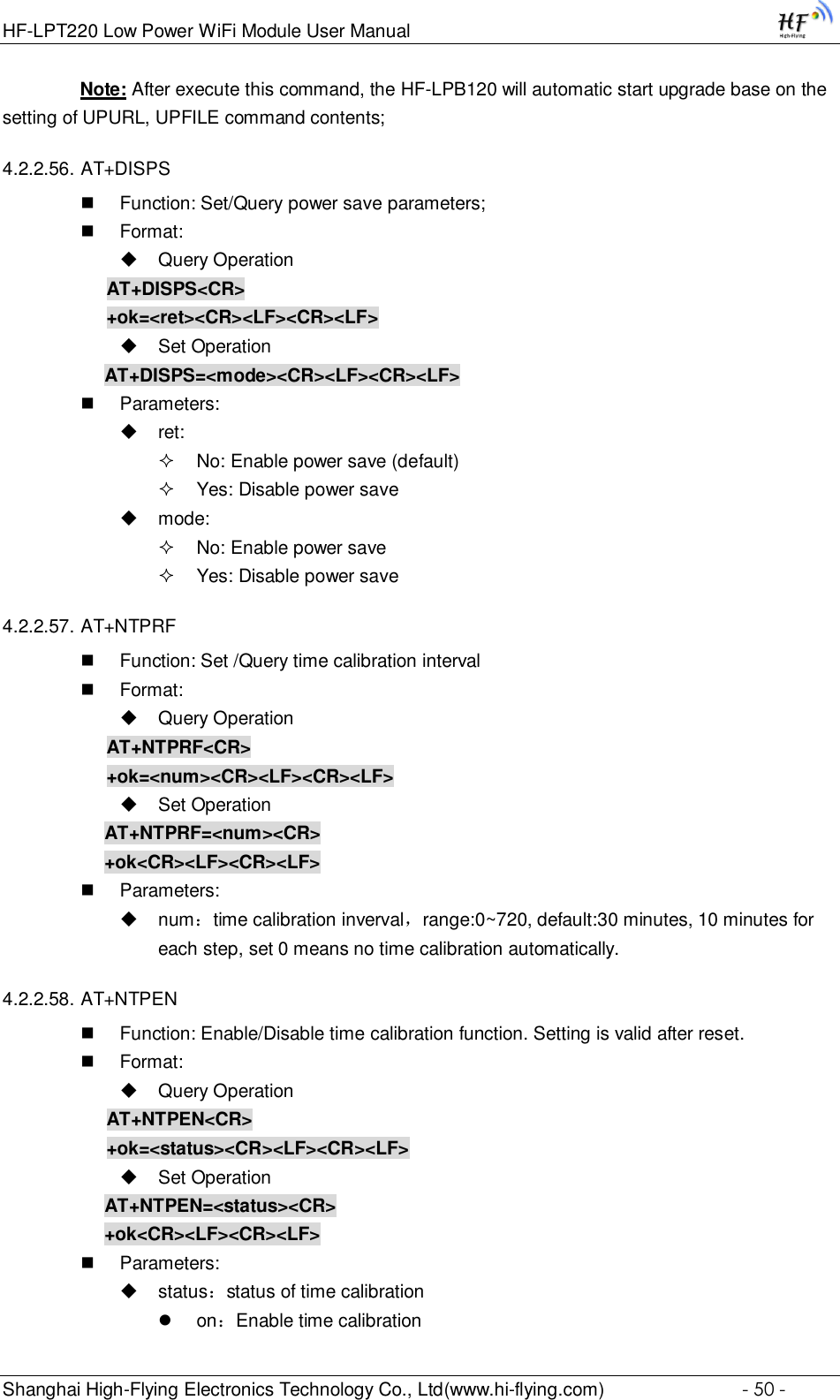 HF-LPT220 Low Power WiFi Module User Manual Shanghai High-Flying Electronics Technology Co., Ltd(www.hi-flying.com)  - 50 -                Note: After execute this command, the HF-LPB120 will automatic start upgrade base on the               setting of UPURL, UPFILE command contents;  4.2.2.56. AT+DISPS  Function: Set/Query power save parameters;  Format:  Query Operation AT+DISPS&lt;CR&gt; +ok=&lt;ret&gt;&lt;CR&gt;&lt;LF&gt;&lt;CR&gt;&lt;LF&gt;  Set Operation AT+DISPS=&lt;mode&gt;&lt;CR&gt;&lt;LF&gt;&lt;CR&gt;&lt;LF&gt;  Parameters:  ret:   No: Enable power save (default)  Yes: Disable power save   mode:   No: Enable power save   Yes: Disable power save  4.2.2.57. AT+NTPRF  Function: Set /Query time calibration interval  Format:  Query Operation AT+NTPRF&lt;CR&gt; +ok=&lt;num&gt;&lt;CR&gt;&lt;LF&gt;&lt;CR&gt;&lt;LF&gt;  Set Operation AT+NTPRF=&lt;num&gt;&lt;CR&gt; +ok&lt;CR&gt;&lt;LF&gt;&lt;CR&gt;&lt;LF&gt;  Parameters:  num：time calibration inverval，range:0~720, default:30 minutes, 10 minutes for each step, set 0 means no time calibration automatically. 4.2.2.58. AT+NTPEN  Function: Enable/Disable time calibration function. Setting is valid after reset.  Format:  Query Operation AT+NTPEN&lt;CR&gt; +ok=&lt;status&gt;&lt;CR&gt;&lt;LF&gt;&lt;CR&gt;&lt;LF&gt;  Set Operation AT+NTPEN=&lt;status&gt;&lt;CR&gt; +ok&lt;CR&gt;&lt;LF&gt;&lt;CR&gt;&lt;LF&gt;  Parameters:  status：status of time calibration  on：Enable time calibration 