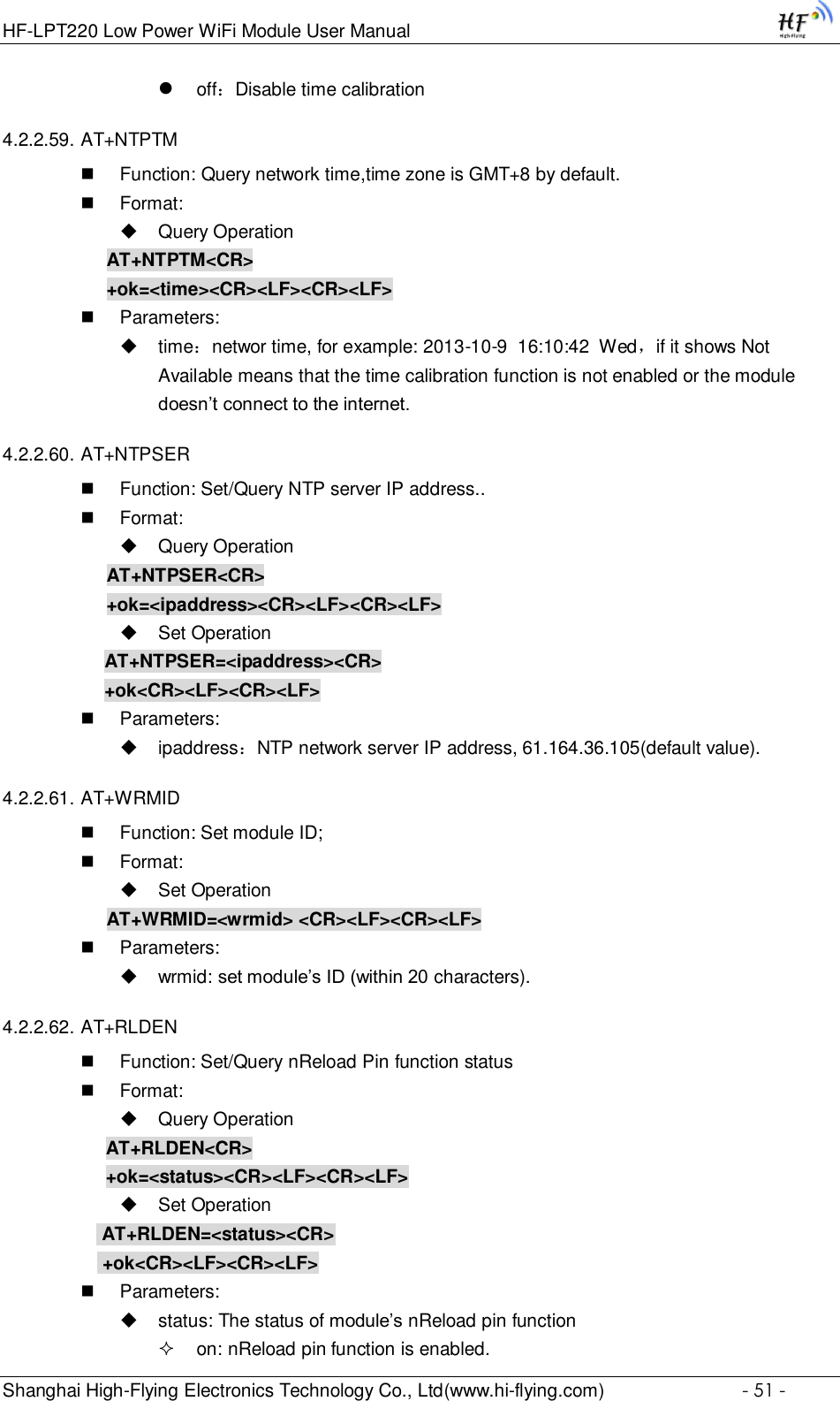 HF-LPT220 Low Power WiFi Module User Manual Shanghai High-Flying Electronics Technology Co., Ltd(www.hi-flying.com)  - 51 -  off：Disable time calibration 4.2.2.59. AT+NTPTM  Function: Query network time,time zone is GMT+8 by default.  Format:  Query Operation AT+NTPTM&lt;CR&gt; +ok=&lt;time&gt;&lt;CR&gt;&lt;LF&gt;&lt;CR&gt;&lt;LF&gt;  Parameters:  time：networ time, for example: 2013-10-9  16:10:42  Wed，if it shows Not Available means that the time calibration function is not enabled or the module doesn’t connect to the internet. 4.2.2.60. AT+NTPSER  Function: Set/Query NTP server IP address..  Format:  Query Operation AT+NTPSER&lt;CR&gt; +ok=&lt;ipaddress&gt;&lt;CR&gt;&lt;LF&gt;&lt;CR&gt;&lt;LF&gt;  Set Operation AT+NTPSER=&lt;ipaddress&gt;&lt;CR&gt; +ok&lt;CR&gt;&lt;LF&gt;&lt;CR&gt;&lt;LF&gt;  Parameters:  ipaddress：NTP network server IP address, 61.164.36.105(default value). 4.2.2.61. AT+WRMID  Function: Set module ID;  Format:  Set Operation AT+WRMID=&lt;wrmid&gt; &lt;CR&gt;&lt;LF&gt;&lt;CR&gt;&lt;LF&gt;  Parameters:  wrmid: set module’s ID (within 20 characters).   4.2.2.62. AT+RLDEN  Function: Set/Query nReload Pin function status  Format:  Query Operation AT+RLDEN&lt;CR&gt; +ok=&lt;status&gt;&lt;CR&gt;&lt;LF&gt;&lt;CR&gt;&lt;LF&gt;  Set Operation  AT+RLDEN=&lt;status&gt;&lt;CR&gt;  +ok&lt;CR&gt;&lt;LF&gt;&lt;CR&gt;&lt;LF&gt;  Parameters:  status: The status of module’s nReload pin function  on: nReload pin function is enabled. 