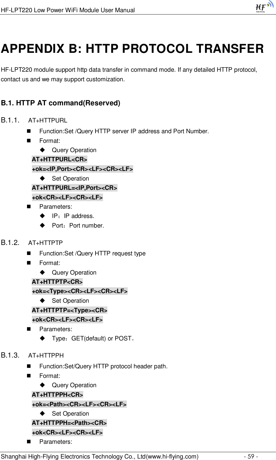 HF-LPT220 Low Power WiFi Module User Manual Shanghai High-Flying Electronics Technology Co., Ltd(www.hi-flying.com)  - 59 - APPENDIX B: HTTP PROTOCOL TRANSFER HF-LPT220 module support http data transfer in command mode. If any detailed HTTP protocol, contact us and we may support customization. B.1. HTTP AT command(Reserved) B.1.1. AT+HTTPURL  Function:Set /Query HTTP server IP address and Port Number.  Format:  Query Operation AT+HTTPURL&lt;CR&gt; +ok=&lt;IP,Port&gt;&lt;CR&gt;&lt;LF&gt;&lt;CR&gt;&lt;LF&gt;  Set Operation AT+HTTPURL=&lt;IP,Port&gt;&lt;CR&gt; +ok&lt;CR&gt;&lt;LF&gt;&lt;CR&gt;&lt;LF&gt;  Parameters:  IP：IP address.  Port：Port number. B.1.2. AT+HTTPTP  Function:Set /Query HTTP request type  Format:  Query Operation AT+HTTPTP&lt;CR&gt; +ok=&lt;Type&gt;&lt;CR&gt;&lt;LF&gt;&lt;CR&gt;&lt;LF&gt;  Set Operation AT+HTTPTP=&lt;Type&gt;&lt;CR&gt; +ok&lt;CR&gt;&lt;LF&gt;&lt;CR&gt;&lt;LF&gt;  Parameters:  Type：GET(default) or POST。 B.1.3. AT+HTTPPH  Function:Set/Query HTTP protocol header path.  Format:  Query Operation AT+HTTPPH&lt;CR&gt; +ok=&lt;Path&gt;&lt;CR&gt;&lt;LF&gt;&lt;CR&gt;&lt;LF&gt;  Set Operation AT+HTTPPH=&lt;Path&gt;&lt;CR&gt; +ok&lt;CR&gt;&lt;LF&gt;&lt;CR&gt;&lt;LF&gt;  Parameters: 