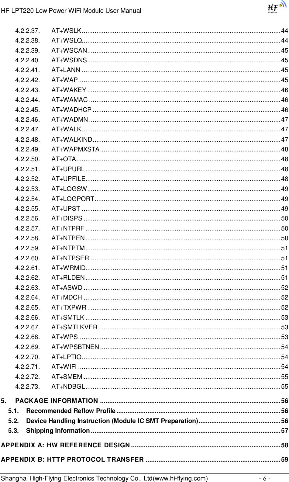 HF-LPT220 Low Power WiFi Module User Manual Shanghai High-Flying Electronics Technology Co., Ltd(www.hi-flying.com)  - 6 - 4.2.2.37. AT+WSLK ............................................................................................................. 44 4.2.2.38. AT+WSLQ............................................................................................................. 44 4.2.2.39. AT+WSCAN .......................................................................................................... 45 4.2.2.40. AT+WSDNS .......................................................................................................... 45 4.2.2.41. AT+LANN ............................................................................................................. 45 4.2.2.42. AT+WAP ............................................................................................................... 45 4.2.2.43. AT+WAKEY .......................................................................................................... 46 4.2.2.44. AT+WAMAC ......................................................................................................... 46 4.2.2.45. AT+WADHCP ....................................................................................................... 46 4.2.2.46. AT+WADMN ......................................................................................................... 47 4.2.2.47. AT+WALK ............................................................................................................. 47 4.2.2.48. AT+WALKIND ....................................................................................................... 47 4.2.2.49. AT+WAPMXSTA ................................................................................................... 48 4.2.2.50. AT+OTA................................................................................................................ 48 4.2.2.51. AT+UPURL ........................................................................................................... 48 4.2.2.52. AT+UPFILE........................................................................................................... 48 4.2.2.53. AT+LOGSW .......................................................................................................... 49 4.2.2.54. AT+LOGPORT ...................................................................................................... 49 4.2.2.55. AT+UPST ............................................................................................................. 49 4.2.2.56. AT+DISPS ............................................................................................................ 50 4.2.2.57. AT+NTPRF ........................................................................................................... 50 4.2.2.58. AT+NTPEN ........................................................................................................... 50 4.2.2.59. AT+NTPTM ........................................................................................................... 51 4.2.2.60. AT+NTPSER ......................................................................................................... 51 4.2.2.61. AT+WRMID........................................................................................................... 51 4.2.2.62. AT+RLDEN ........................................................................................................... 51 4.2.2.63. AT+ASWD ............................................................................................................ 52 4.2.2.64. AT+MDCH ............................................................................................................ 52 4.2.2.65. AT+TXPWR .......................................................................................................... 52 4.2.2.66. AT+SMTLK ........................................................................................................... 53 4.2.2.67. AT+SMTLKVER .................................................................................................... 53 4.2.2.68. AT+WPS ............................................................................................................... 53 4.2.2.69. AT+WPSBTNEN ................................................................................................... 54 4.2.2.70. AT+LPTIO ............................................................................................................. 54 4.2.2.71. AT+WIFI ............................................................................................................... 54 4.2.2.72. AT+SMEM ............................................................................................................ 55 4.2.2.73. AT+NDBGL ........................................................................................................... 55 5. PACKAGE INFORMATION ................................................................................................... 56 5.1. Recommended Reflow Profile .......................................................................................... 56 5.2. Device Handling Instruction (Module IC SMT Preparation) ............................................. 56 5.3. Shipping Information ........................................................................................................ 57 APPENDIX A: HW REFERENCE DESIGN .................................................................................. 58 APPENDIX B: HTTP PROTOCOL TRANSFER .......................................................................... 59 