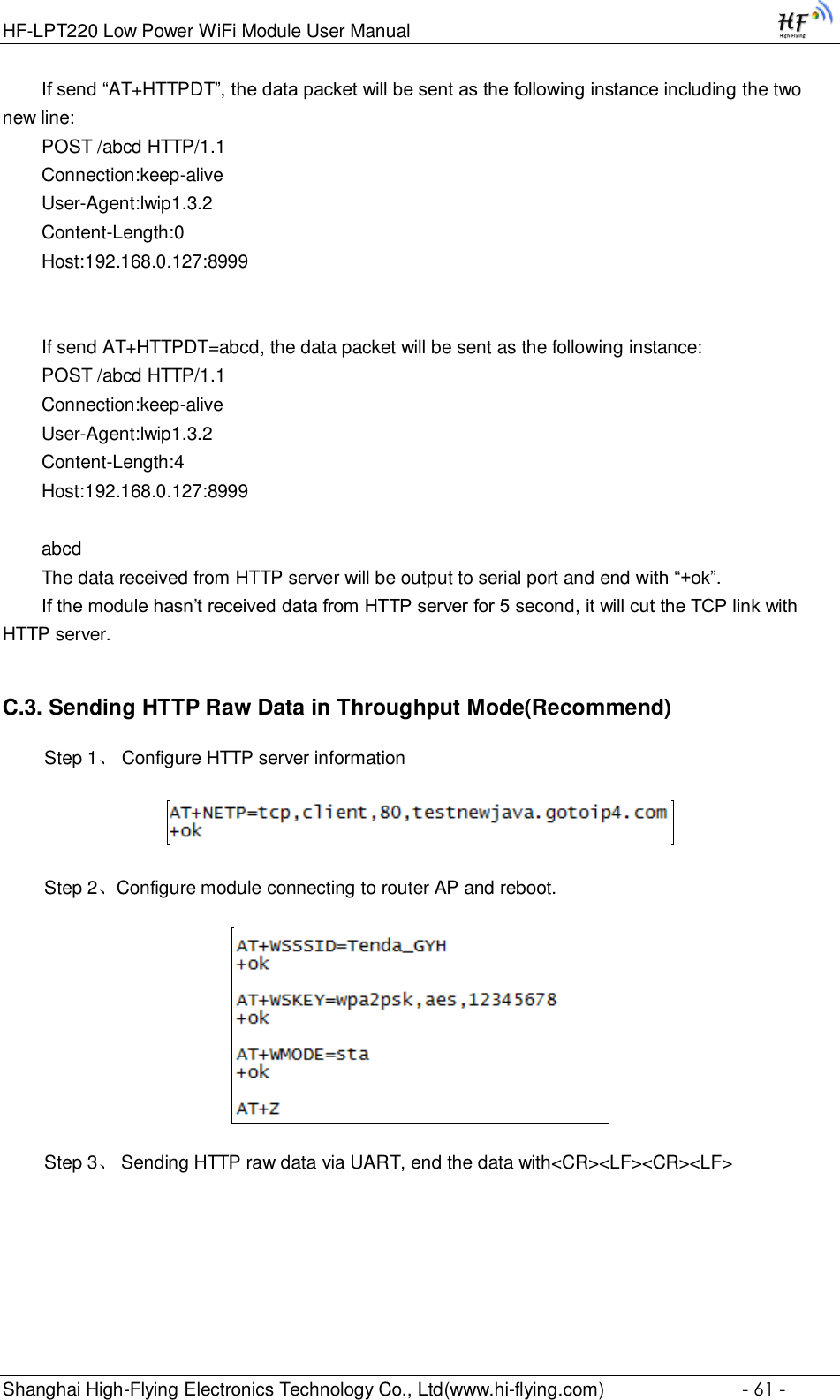 HF-LPT220 Low Power WiFi Module User Manual Shanghai High-Flying Electronics Technology Co., Ltd(www.hi-flying.com)  - 61 - If send “AT+HTTPDT”, the data packet will be sent as the following instance including the two new line: POST /abcd HTTP/1.1 Connection:keep-alive User-Agent:lwip1.3.2 Content-Length:0 Host:192.168.0.127:8999   If send AT+HTTPDT=abcd, the data packet will be sent as the following instance: POST /abcd HTTP/1.1 Connection:keep-alive User-Agent:lwip1.3.2 Content-Length:4 Host:192.168.0.127:8999  abcd The data received from HTTP server will be output to serial port and end with “+ok”. If the module hasn’t received data from HTTP server for 5 second, it will cut the TCP link with HTTP server. C.3. Sending HTTP Raw Data in Throughput Mode(Recommend)   Step 1、 Configure HTTP server information    Step 2、Configure module connecting to router AP and reboot.    Step 3、 Sending HTTP raw data via UART, end the data with&lt;CR&gt;&lt;LF&gt;&lt;CR&gt;&lt;LF&gt; 