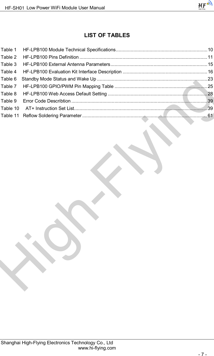 High-FlyingLow Power WiFi Module User ManualShanghai High-Flying Electronics Technology Co., Ltdwww.hi-flying.com- 7 -LIST OF TABLESTable 1 HF-LPB100 Module Technical Specifications....................................................................10Table 2 HF-LPB100 Pins Definition ............................................................................................... 11Table 3 HF-LPB100 External Antenna Parameters........................................................................15Table 4 HF-LPB100 Evaluation Kit Interface Description ............................................................... 16Table 6 Standby Mode Status and Wake Up ..................................................................................23Table 7 HF-LPB100 GPIO/PWM Pin Mapping Table .....................................................................25Table 8 HF-LPB100 Web Access Default Setting ..........................................................................28Table 9 Error Code Describtion .....................................................................................................39Table 10 AT+ Instruction Set List...................................................................................................39Table 11 Reflow Soldering Parameter .............................................................................................61HF-SH01