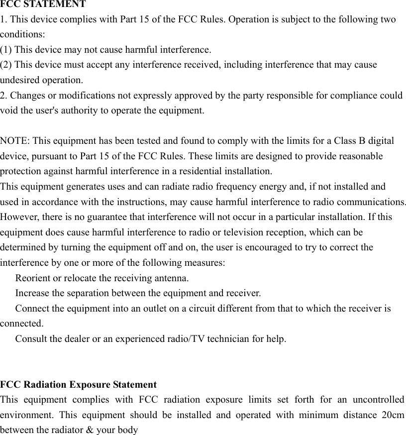 FCC STATEMENT 1. This device complies with Part 15 of the FCC Rules. Operation is subject to the following two conditions: (1) This device may not cause harmful interference. (2) This device must accept any interference received, including interference that may cause undesired operation. 2. Changes or modifications not expressly approved by the party responsible for compliance could void the user&apos;s authority to operate the equipment. NOTE: This equipment has been tested and found to comply with the limits for a Class B digital device, pursuant to Part 15 of the FCC Rules. These limits are designed to provide reasonable protection against harmful interference in a residential installation. This equipment generates uses and can radiate radio frequency energy and, if not installed and used in accordance with the instructions, may cause harmful interference to radio communications. However, there is no guarantee that interference will not occur in a particular installation. If this equipment does cause harmful interference to radio or television reception, which can be determined by turning the equipment off and on, the user is encouraged to try to correct the interference by one or more of the following measures:Reorient or relocate the receiving antenna. Increase the separation between the equipment and receiver. Connect the equipment into an outlet on a circuit different from that to which the receiver is connected. Consult the dealer or an experienced radio/TV technician for help.FCC Radiation Exposure Statement This  equipment  complies  with  FCC  radiation  exposure  limits  set  forth  for  an  uncontrolledenvironment.  This  equipment  should be  installed  and  operated  with minimum distance  20cmbetween the radiator &amp; your body