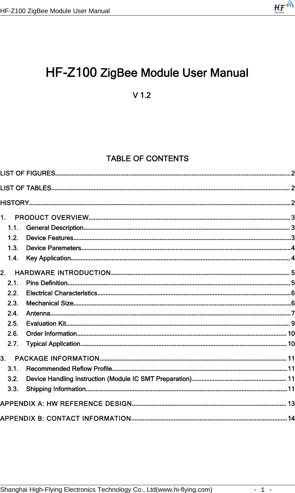 HF-Z100 ZigBee Module User ManualShanghai High-Flying Electronics Technology Co., Ltd(www.hi-flying.com) -1-HF-Z100 ZigBee Module User ManualV1.2TABLE OF CONTENTSLIST OF FIGURES.................................................................................................................................................2LIST OF TABLES................................................................................................................................................... 2HISTORY.................................................................................................................................................................21. PRODUCT OVERVIEW............................................................................................................................31.1. General Description............................................................................................................................... 31.2. Device Features......................................................................................................................................31.3. Device Paremeters.................................................................................................................................41.4. Key Application.......................................................................................................................................42. HARDWARE INTRODUCTION.............................................................................................................. 52.1. Pins Definition.........................................................................................................................................52.2. Electrical Characteristics.......................................................................................................................62.3. Mechanical Size......................................................................................................................................62.4. Antenna....................................................................................................................................................72.5. Evaluation Kit.......................................................................................................................................... 92.6. Order Information.................................................................................................................................102.7. Typical Application...............................................................................................................................103. PACKAGE INFORMATION................................................................................................................... 113.1. Recommended Reflow Profile............................................................................................................113.2. Device Handling Instruction (Module IC SMT Preparation).......................................................... 113.3. Shipping Information............................................................................................................................11APPENDIX A: HW REFERENCE DESIGN............................................................................................... 13APPENDIX B: CONTACT INFORMATION................................................................................................14