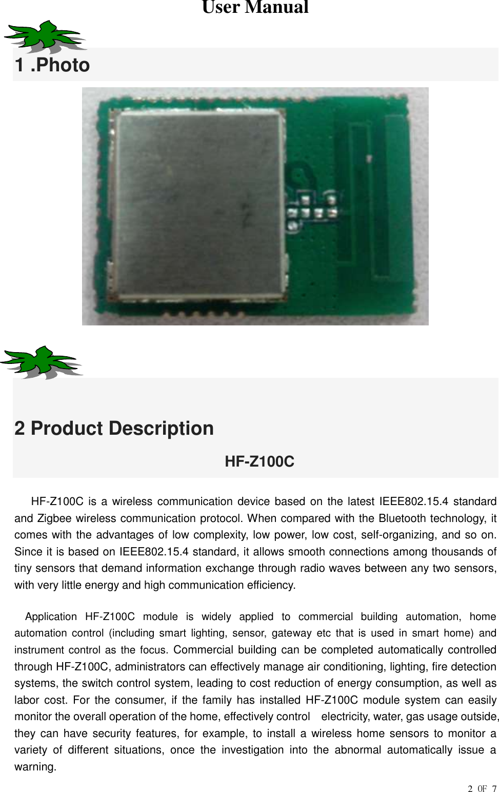  User Manual        2 OF 7 1 .Photo    2 Product Description                             HF-Z100C    HF-Z100C is a wireless communication device based on the latest IEEE802.15.4 standard and Zigbee wireless communication protocol. When compared with the Bluetooth technology, it comes with the advantages of low complexity, low power, low cost, self-organizing, and so on. Since it is based on IEEE802.15.4 standard, it allows smooth connections among thousands of tiny sensors that demand information exchange through radio waves between any two sensors, with very little energy and high communication efficiency. Application  HF-Z100C  module  is  widely  applied  to  commercial  building  automation,  home automation  control  (including  smart  lighting,  sensor,  gateway  etc  that  is  used  in  smart  home)  and instrument  control as  the focus. Commercial building can  be completed automatically controlled through HF-Z100C, administrators can effectively manage air conditioning, lighting, fire detection systems, the switch control system, leading to cost reduction of energy consumption, as well as labor cost. For the  consumer,  if  the  family  has installed HF-Z100C  module system can easily monitor the overall operation of the home, effectively control    electricity, water, gas usage outside, they can  have security features, for example,  to  install  a  wireless home sensors to  monitor a variety  of  different  situations,  once  the  investigation  into  the  abnormal  automatically  issue  a warning. 