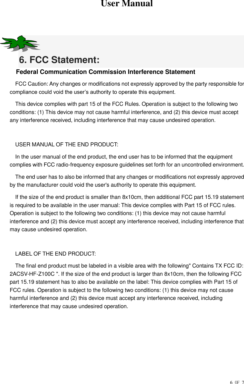  User Manual        6 OF 7   6. FCC Statement: Federal Communication Commission Interference Statement FCC Caution: Any changes or modifications not expressly approved by the party responsible for compliance could void the user’s authority to operate this equipment. This device complies with part 15 of the FCC Rules. Operation is subject to the following two conditions: (1) This device may not cause harmful interference, and (2) this device must accept any interference received, including interference that may cause undesired operation.  USER MANUAL OF THE END PRODUCT: In the user manual of the end product, the end user has to be informed that the equipment complies with FCC radio-frequency exposure guidelines set forth for an uncontrolled environment. The end user has to also be informed that any changes or modifications not expressly approved by the manufacturer could void the user&apos;s authority to operate this equipment. If the size of the end product is smaller than 8x10cm, then additional FCC part 15.19 statement is required to be available in the user manual: This device complies with Part 15 of FCC rules. Operation is subject to the following two conditions: (1) this device may not cause harmful interference and (2) this device must accept any interference received, including interference that may cause undesired operation.  LABEL OF THE END PRODUCT: The final end product must be labeled in a visible area with the following&quot; Contains TX FCC ID: 2ACSV-HF-Z100C &quot;. If the size of the end product is larger than 8x10cm, then the following FCC part 15.19 statement has to also be available on the label: This device complies with Part 15 of FCC rules. Operation is subject to the following two conditions: (1) this device may not cause harmful interference and (2) this device must accept any interference received, including interference that may cause undesired operation. 