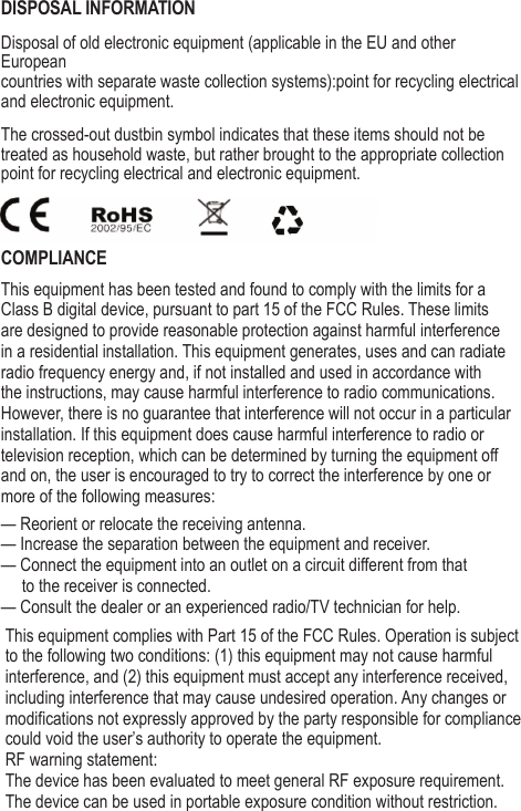 DISPOSAL INFORMATIONDisposal of old electronic equipment (applicable in the EU and other Europeancountries with separate waste collection systems):point for recycling electrical and electronic equipment.The crossed-out dustbin symbol indicates that these items should not betreated as household waste, but rather brought to the appropriate collectionpoint for recycling electrical and electronic equipment.COMPLIANCEThis equipment has been tested and found to comply with the limits for a Class B digital device, pursuant to part 15 of the FCC Rules. These limits are designed to provide reasonable protection against harmful interference in a residential installation. This equipment generates, uses and can radiate radio frequency energy and, if not installed and used in accordance with the instructions, may cause harmful interference to radio communications. However, there is no guarantee that interference will not occur in a particular installation. If this equipment does cause harmful interference to radio or television reception, which can be determined by turning the equipment off and on, the user is encouraged to try to correct the interference by one or more of the following measures:&mdash; Reorient or relocate the receiving antenna.&mdash; Increase the separation between the equipment and receiver.&mdash; Connect the equipment into an outlet on a circuit different from that      to the receiver is connected.&mdash; Consult the dealer or an experienced radio/TV technician for help.This equipment complies with Part 15 of the FCC Rules. Operation is subject to the following two conditions: (1) this equipment may not cause harmful interference, and (2) this equipment must accept any interference received, including interference that may cause undesired operation. Any changes or modifications not expressly approved by the party responsible for compliance could void the user&rsquo;s authority to operate the equipment.RF warning statement:The device has been evaluated to meet general RF exposure requirement.The device can be used in portable exposure condition without restriction.
