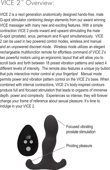 VICE 2TM Overview:VICE 2 is a next generation anatomically designed hands-free, male G-spot stimulator combining design elements from our award winning VICE massager with many new and exciting features. With a simple contraction VICE 2 pivots inward and upward stimulating the male G-spot (prostate), anus, perineum and K-spot simultaneously.  VICE 2 can be used in two powered control modes, wireless and manual and an unpowered discreet mode.  Wireless mode utilizes an elegant rechargeable multifunction remote for effortless command of VICE 2&rsquo;s two powerful motors using an ergonomic layout that will allow you to scroll back and forth between 18 preset vibration patterns and select 4 different levels of intensity.  The remote also features a unique joy button that puts interactive motor control at your ngertips!   Manual mode permits power and vibration pattern control on the VICE 2&rsquo;s base. When combined with internal contractions, VICE 2&rsquo;s body-inspired contours produce full and focused stimulation that leads to orgasms of immense depth, power and complexity.  Experiences so intense, they will forever change your frame of reference about sexual pleasure. It&rsquo;s time to indulge in your VICE 2. Focused vibrating prostate stimulationPivoting pleasure