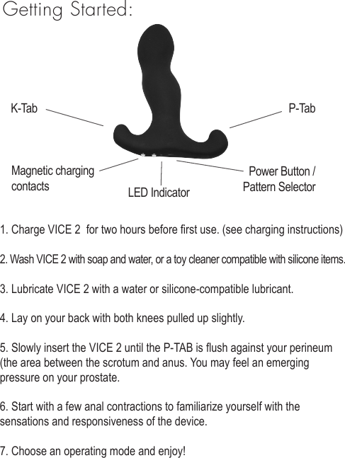 1. Charge VICE 2  for two hours before rst use. (see charging instructions)2. Wash VICE 2 with soap and water, or a toy cleaner compatible with silicone items.3. Lubricate VICE 2 with a water or silicone-compatible lubricant. 4. Lay on your back with both knees pulled up slightly. 5. Slowly insert the VICE 2 until the P-TAB is ush against your perineum (the area between the scrotum and anus. You may feel an emerging pressure on your prostate.6. Start with a few anal contractions to familiarize yourself with the sensations and responsiveness of the device. 7. Choose an operating mode and enjoy!Getting Started:Magnetic charging contacts Power Button /Pattern Selector LED IndicatorK-Tab P-Tab