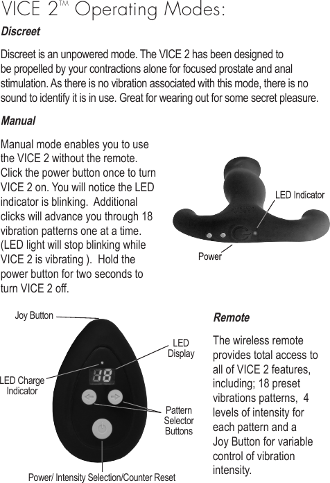 DiscreetDiscreet is an unpowered mode. The VICE 2 has been designed to be propelled by your contractions alone for focused prostate and anal stimulation. As there is no vibration associated with this mode, there is no sound to identify it is in use. Great for wearing out for some secret pleasure. ManualManual mode enables you to use the VICE 2 without the remote.  Click the power button once to turn VICE 2 on. You will notice the LED indicator is blinking.  Additional clicks will advance you through 18 vibration patterns one at a time. (LED light will stop blinking while VICE 2 is vibrating ).  Hold the power button for two seconds to turn VICE 2 off.RemoteThe wireless remote provides total access to all of VICE 2 features, including; 18 preset vibrations patterns,  4 levels of intensity for each pattern and a Joy Button for variable control of vibration intensity. VICE 2TM Operating Modes:Joy ButtonLEDDisplayPatternSelectorButtonsPower/ Intensity Selection/Counter ResetLED ChargeIndicator