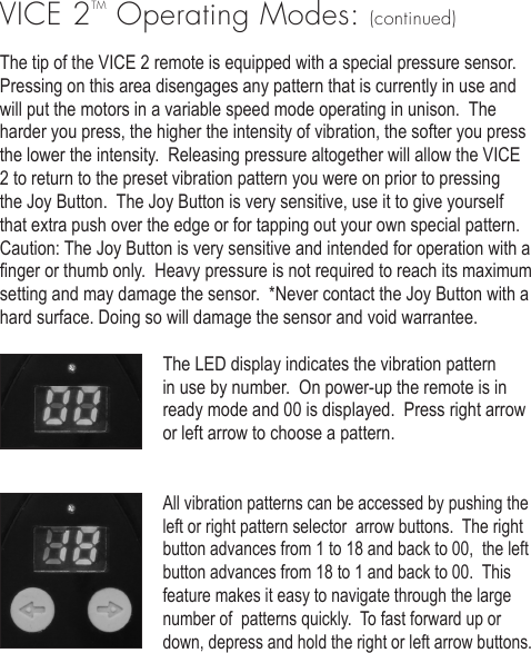 VICE 2TM Operating Modes: (continued)The tip of the VICE 2 remote is equipped with a special pressure sensor.  Pressing on this area disengages any pattern that is currently in use and will put the motors in a variable speed mode operating in unison.  The harder you press, the higher the intensity of vibration, the softer you press the lower the intensity.  Releasing pressure altogether will allow the VICE 2 to return to the preset vibration pattern you were on prior to pressing the Joy Button.  The Joy Button is very sensitive, use it to give yourself that extra push over the edge or for tapping out your own special pattern.  Caution: The Joy Button is very sensitive and intended for operation with a nger or thumb only.  Heavy pressure is not required to reach its maximum setting and may damage the sensor.  *Never contact the Joy Button with a hard surface. Doing so will damage the sensor and void warrantee. The LED display indicates the vibration pattern in use by number.  On power-up the remote is in ready mode and 00 is displayed.  Press right arrow or left arrow to choose a pattern.All vibration patterns can be accessed by pushing the left or right pattern selector  arrow buttons.  The right button advances from 1 to 18 and back to 00,  the left button advances from 18 to 1 and back to 00.  This feature makes it easy to navigate through the large number of  patterns quickly.  To fast forward up or down, depress and hold the right or left arrow buttons.