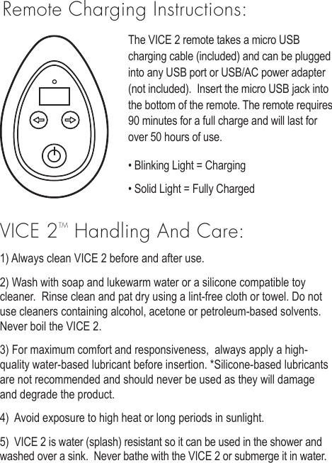 Remote Charging Instructions:The VICE 2 remote takes a micro USB charging cable (included) and can be plugged into any USB port or USB/AC power adapter (not included).  Insert the micro USB jack into the bottom of the remote. The remote requires 90 minutes for a full charge and will last for over 50 hours of use. &bull; Blinking Light = Charging&bull; Solid Light = Fully ChargedVICE 2TM Handling And Care:1) Always clean VICE 2 before and after use. 2) Wash with soap and lukewarm water or a silicone compatible toy cleaner.  Rinse clean and pat dry using a lint-free cloth or towel. Do not use cleaners containing alcohol, acetone or petroleum-based solvents.  Never boil the VICE 2.   3) For maximum comfort and responsiveness,  always apply a high-quality water-based lubricant before insertion. *Silicone-based lubricants are not recommended and should never be used as they will damage and degrade the product.  4)  Avoid exposure to high heat or long periods in sunlight. 5)  VICE 2 is water (splash) resistant so it can be used in the shower and washed over a sink.  Never bathe with the VICE 2 or submerge it in water.