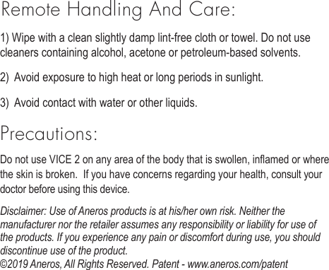 Remote Handling And Care:1) Wipe with a clean slightly damp lint-free cloth or towel. Do not use cleaners containing alcohol, acetone or petroleum-based solvents. 2)  Avoid exposure to high heat or long periods in sunlight. 3)  Avoid contact with water or other liquids. Precautions:Do not use VICE 2 on any area of the body that is swollen, inamed or where the skin is broken.  If you have concerns regarding your health, consult your doctor before using this device.Disclaimer: Use of Aneros products is at his/her own risk. Neither the manufacturer nor the retailer assumes any responsibility or liability for use of the products. If you experience any pain or discomfort during use, you should discontinue use of the product.  &copy;2019 Aneros, All Rights Reserved. Patent - www.aneros.com/patent